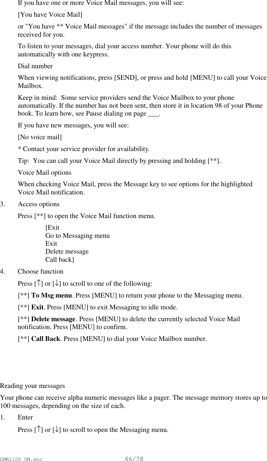 CMR2100 UM.doc66/78If you have one or more Voice Mail messages, you will see:[You have Voice Mail]or &quot;You have ** Voice Mail messages&quot; if the message includes the number of messagesreceived for you.To listen to your messages, dial your access number. Your phone will do thisautomatically with one keypress.Dial numberWhen viewing notifications, press [SEND], or press and hold [MENU] to call your VoiceMailbox.Keep in mind:  Some service providers send the Voice Mailbox to your phoneautomatically. If the number has not been sent, then store it in location 98 of your Phonebook. To learn how, see Pause dialing on page ___.If you have new messages, you will see:[No voice mail]* Contact your service provider for availability.Tip:  You can call your Voice Mail directly by pressing and holding [**].Voice Mail optionsWhen checking Voice Mail, press the Message key to see options for the highlightedVoice Mail notification.3. Access options Press [**] to open the Voice Mail function menu. [Exit Go to Messaging menu Exit Delete message Call back]4. Choose function Press [↑] or [↓] to scroll to one of the following: [**] To Msg menu. Press [MENU] to return your phone to the Messaging menu. [**] Exit. Press [MENU] to exit Messaging to idle mode. [**] Delete message. Press [MENU] to delete the currently selected Voice Mailnotification. Press [MENU] to confirm. [**] Call Back. Press [MENU] to dial your Voice Mailbox number. Reading your messagesYour phone can receive alpha numeric messages like a pager. The message memory stores up to100 messages, depending on the size of each.1. Enter Press [↑] or [↓] to scroll to open the Messaging menu.