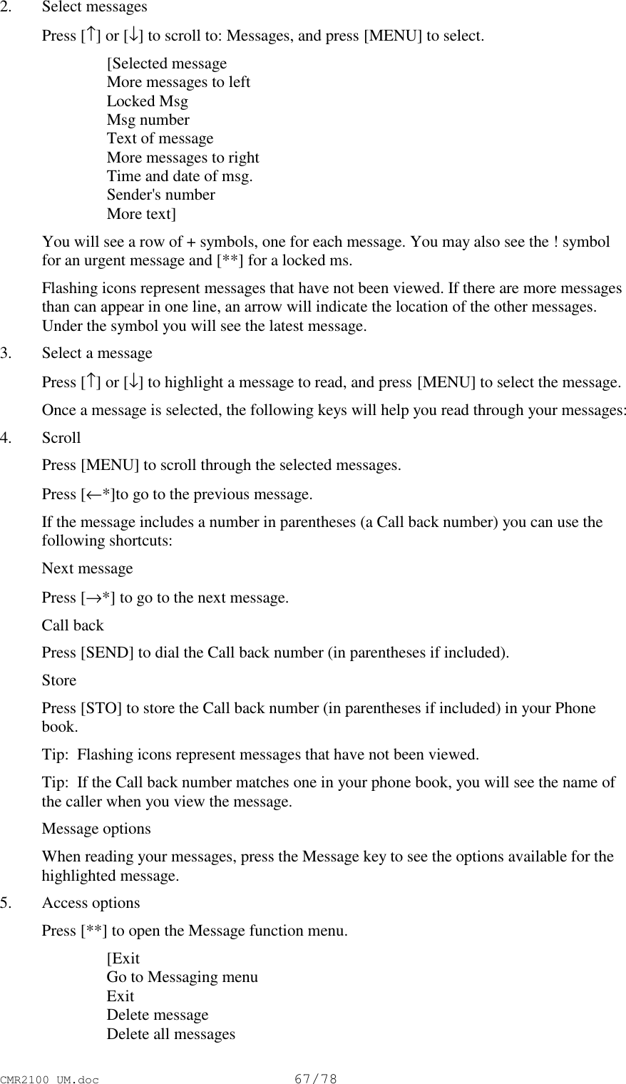 CMR2100 UM.doc67/782. Select messages Press [↑] or [↓] to scroll to: Messages, and press [MENU] to select. [Selected message More messages to left Locked Msg Msg number Text of message More messages to right Time and date of msg. Sender&apos;s number More text] You will see a row of + symbols, one for each message. You may also see the ! symbolfor an urgent message and [**] for a locked ms. Flashing icons represent messages that have not been viewed. If there are more messagesthan can appear in one line, an arrow will indicate the location of the other messages.Under the symbol you will see the latest message.3. Select a message Press [↑] or [↓] to highlight a message to read, and press [MENU] to select the message. Once a message is selected, the following keys will help you read through your messages:4. Scroll Press [MENU] to scroll through the selected messages. Press [←*]to go to the previous message. If the message includes a number in parentheses (a Call back number) you can use thefollowing shortcuts: Next message Press [→*] to go to the next message. Call back Press [SEND] to dial the Call back number (in parentheses if included). Store Press [STO] to store the Call back number (in parentheses if included) in your Phonebook. Tip:  Flashing icons represent messages that have not been viewed. Tip:  If the Call back number matches one in your phone book, you will see the name ofthe caller when you view the message. Message options When reading your messages, press the Message key to see the options available for thehighlighted message.5. Access options Press [**] to open the Message function menu. [Exit Go to Messaging menu Exit Delete message Delete all messages