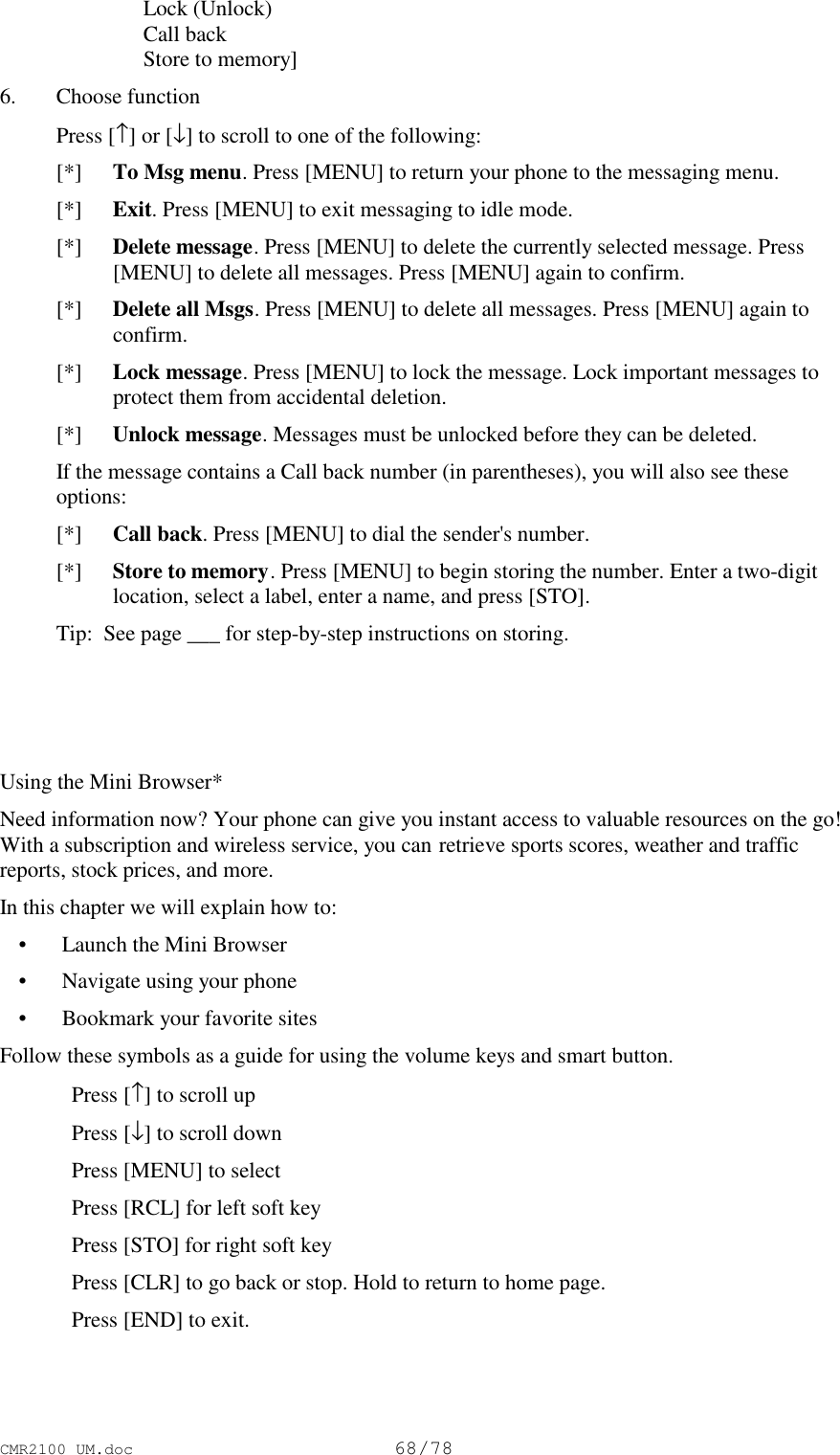 CMR2100 UM.doc68/78 Lock (Unlock) Call back Store to memory]6. Choose function Press [↑] or [↓] to scroll to one of the following: [*]  To Msg menu. Press [MENU] to return your phone to the messaging menu. [*]  Exit. Press [MENU] to exit messaging to idle mode. [*]  Delete message. Press [MENU] to delete the currently selected message. Press[MENU] to delete all messages. Press [MENU] again to confirm. [*]  Delete all Msgs. Press [MENU] to delete all messages. Press [MENU] again toconfirm. [*]  Lock message. Press [MENU] to lock the message. Lock important messages toprotect them from accidental deletion. [*]  Unlock message. Messages must be unlocked before they can be deleted. If the message contains a Call back number (in parentheses), you will also see theseoptions: [*]  Call back. Press [MENU] to dial the sender&apos;s number. [*]  Store to memory. Press [MENU] to begin storing the number. Enter a two-digitlocation, select a label, enter a name, and press [STO]. Tip:  See page ___ for step-by-step instructions on storing. Using the Mini Browser*Need information now? Your phone can give you instant access to valuable resources on the go!With a subscription and wireless service, you can retrieve sports scores, weather and trafficreports, stock prices, and more.In this chapter we will explain how to: • Launch the Mini Browser • Navigate using your phone • Bookmark your favorite sitesFollow these symbols as a guide for using the volume keys and smart button.Press [↑] to scroll upPress [↓] to scroll downPress [MENU] to selectPress [RCL] for left soft keyPress [STO] for right soft keyPress [CLR] to go back or stop. Hold to return to home page.Press [END] to exit.