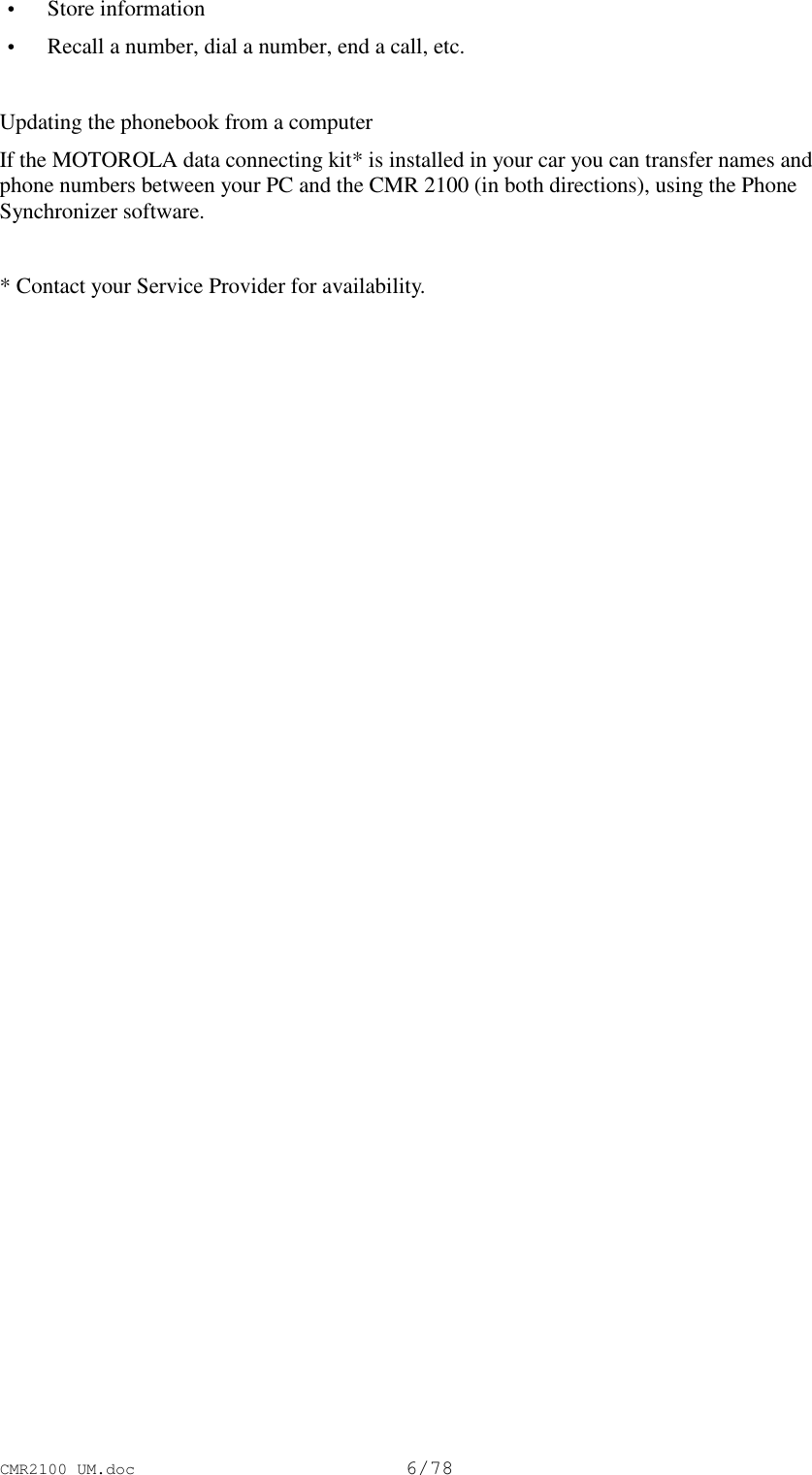 CMR2100 UM.doc6/78 • Store information • Recall a number, dial a number, end a call, etc.Updating the phonebook from a computerIf the MOTOROLA data connecting kit* is installed in your car you can transfer names andphone numbers between your PC and the CMR 2100 (in both directions), using the PhoneSynchronizer software.* Contact your Service Provider for availability.