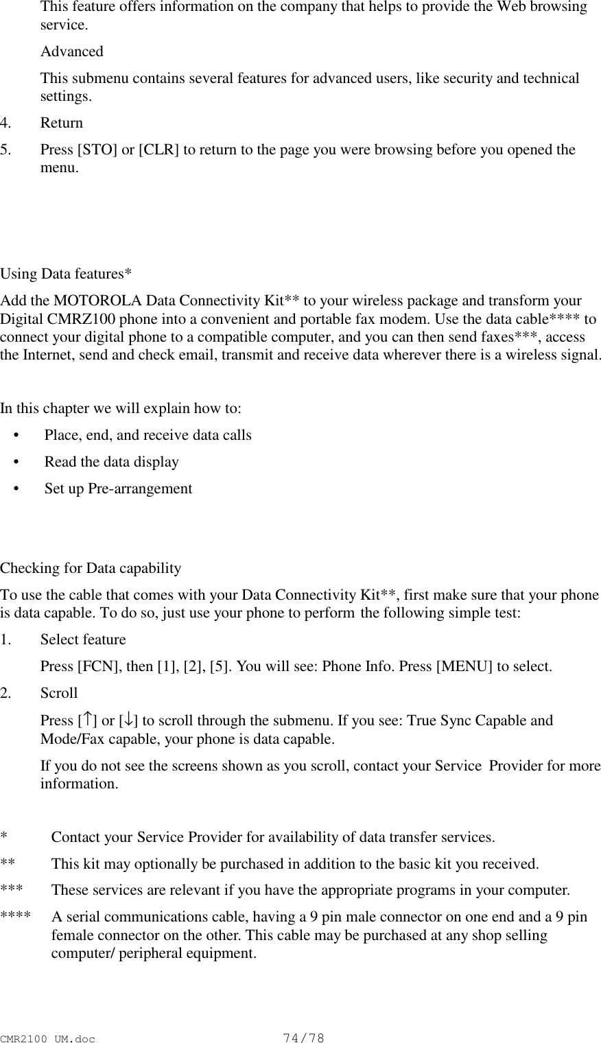 CMR2100 UM.doc74/78 This feature offers information on the company that helps to provide the Web browsingservice. Advanced This submenu contains several features for advanced users, like security and technicalsettings.4. Return5. Press [STO] or [CLR] to return to the page you were browsing before you opened themenu.Using Data features*Add the MOTOROLA Data Connectivity Kit** to your wireless package and transform yourDigital CMRZ100 phone into a convenient and portable fax modem. Use the data cable**** toconnect your digital phone to a compatible computer, and you can then send faxes***, accessthe Internet, send and check email, transmit and receive data wherever there is a wireless signal.In this chapter we will explain how to: • Place, end, and receive data calls • Read the data display • Set up Pre-arrangementChecking for Data capabilityTo use the cable that comes with your Data Connectivity Kit**, first make sure that your phoneis data capable. To do so, just use your phone to perform the following simple test:1. Select feature Press [FCN], then [1], [2], [5]. You will see: Phone Info. Press [MENU] to select.2. Scroll Press [↑] or [↓] to scroll through the submenu. If you see: True Sync Capable andMode/Fax capable, your phone is data capable. If you do not see the screens shown as you scroll, contact your Service  Provider for moreinformation.*Contact your Service Provider for availability of data transfer services.** This kit may optionally be purchased in addition to the basic kit you received.*** These services are relevant if you have the appropriate programs in your computer.**** A serial communications cable, having a 9 pin male connector on one end and a 9 pinfemale connector on the other. This cable may be purchased at any shop sellingcomputer/ peripheral equipment.