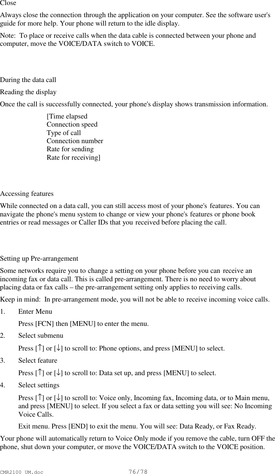 CMR2100 UM.doc76/78CloseAlways close the connection through the application on your computer. See the software user&apos;sguide for more help. Your phone will return to the idle display.Note:  To place or receive calls when the data cable is connected between your phone andcomputer, move the VOICE/DATA switch to VOICE.During the data callReading the displayOnce the call is successfully connected, your phone&apos;s display shows transmission information. [Time elapsed Connection speed Type of call Connection number Rate for sending Rate for receiving]Accessing featuresWhile connected on a data call, you can still access most of your phone&apos;s features. You cannavigate the phone&apos;s menu system to change or view your phone&apos;s features or phone bookentries or read messages or Caller IDs that you received before placing the call.Setting up Pre-arrangementSome networks require you to change a setting on your phone before you can receive anincoming fax or data call. This is called pre-arrangement. There is no need to worry aboutplacing data or fax calls – the pre-arrangement setting only applies to receiving calls.Keep in mind:  In pre-arrangement mode, you will not be able to receive incoming voice calls.1. Enter Menu Press [FCN] then [MENU] to enter the menu.2. Select submenu Press [↑] or [↓] to scroll to: Phone options, and press [MENU] to select.3. Select feature Press [↑] or [↓] to scroll to: Data set up, and press [MENU] to select.4. Select settings Press [↑] or [↓] to scroll to: Voice only, Incoming fax, Incoming data, or to Main menu,and press [MENU] to select. If you select a fax or data setting you will see: No IncomingVoice Calls. Exit menu. Press [END] to exit the menu. You will see: Data Ready, or Fax Ready.Your phone will automatically return to Voice Only mode if you remove the cable, turn OFF thephone, shut down your computer, or move the VOICE/DATA switch to the VOICE position.