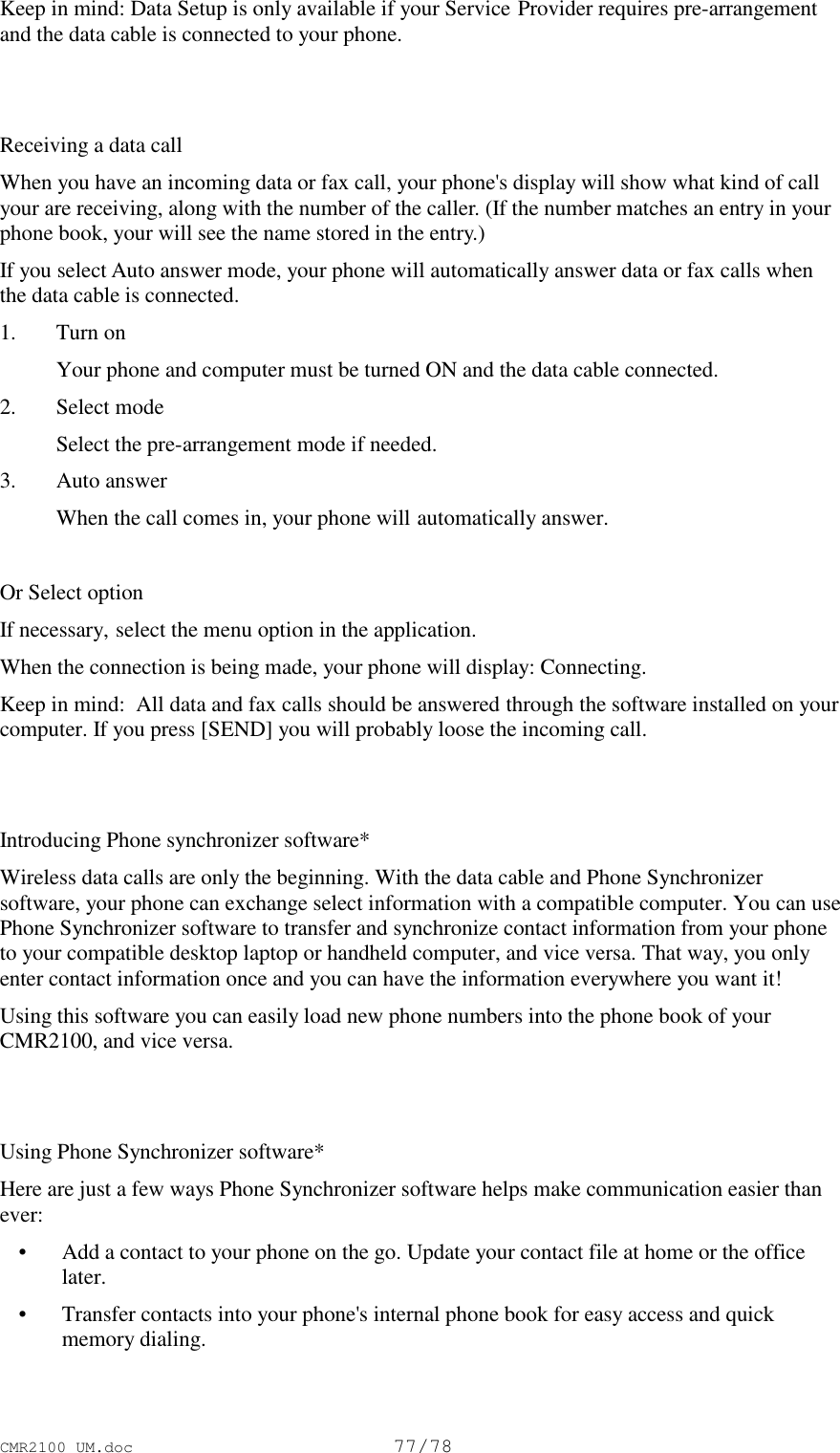 CMR2100 UM.doc77/78Keep in mind: Data Setup is only available if your Service Provider requires pre-arrangementand the data cable is connected to your phone.Receiving a data callWhen you have an incoming data or fax call, your phone&apos;s display will show what kind of callyour are receiving, along with the number of the caller. (If the number matches an entry in yourphone book, your will see the name stored in the entry.)If you select Auto answer mode, your phone will automatically answer data or fax calls whenthe data cable is connected.1. Turn on Your phone and computer must be turned ON and the data cable connected.2. Select mode Select the pre-arrangement mode if needed.3. Auto answer When the call comes in, your phone will automatically answer.Or Select optionIf necessary, select the menu option in the application.When the connection is being made, your phone will display: Connecting.Keep in mind:  All data and fax calls should be answered through the software installed on yourcomputer. If you press [SEND] you will probably loose the incoming call.Introducing Phone synchronizer software*Wireless data calls are only the beginning. With the data cable and Phone Synchronizersoftware, your phone can exchange select information with a compatible computer. You can usePhone Synchronizer software to transfer and synchronize contact information from your phoneto your compatible desktop laptop or handheld computer, and vice versa. That way, you onlyenter contact information once and you can have the information everywhere you want it!Using this software you can easily load new phone numbers into the phone book of yourCMR2100, and vice versa.Using Phone Synchronizer software*Here are just a few ways Phone Synchronizer software helps make communication easier thanever: • Add a contact to your phone on the go. Update your contact file at home or the officelater. • Transfer contacts into your phone&apos;s internal phone book for easy access and quickmemory dialing.