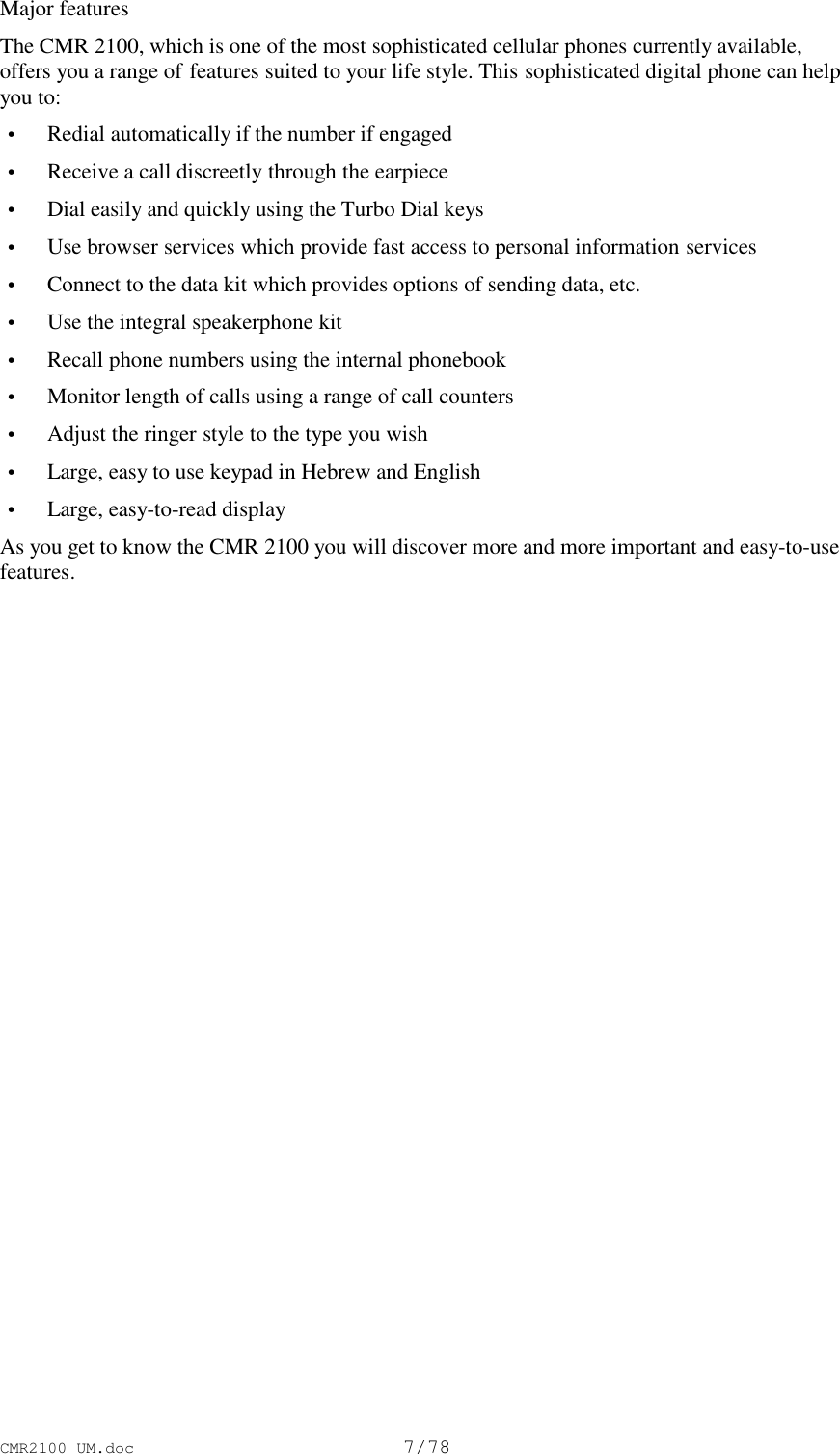 CMR2100 UM.doc7/78Major featuresThe CMR 2100, which is one of the most sophisticated cellular phones currently available,offers you a range of features suited to your life style. This sophisticated digital phone can helpyou to: • Redial automatically if the number if engaged • Receive a call discreetly through the earpiece • Dial easily and quickly using the Turbo Dial keys • Use browser services which provide fast access to personal information services • Connect to the data kit which provides options of sending data, etc. • Use the integral speakerphone kit • Recall phone numbers using the internal phonebook • Monitor length of calls using a range of call counters • Adjust the ringer style to the type you wish • Large, easy to use keypad in Hebrew and English • Large, easy-to-read displayAs you get to know the CMR 2100 you will discover more and more important and easy-to-usefeatures.