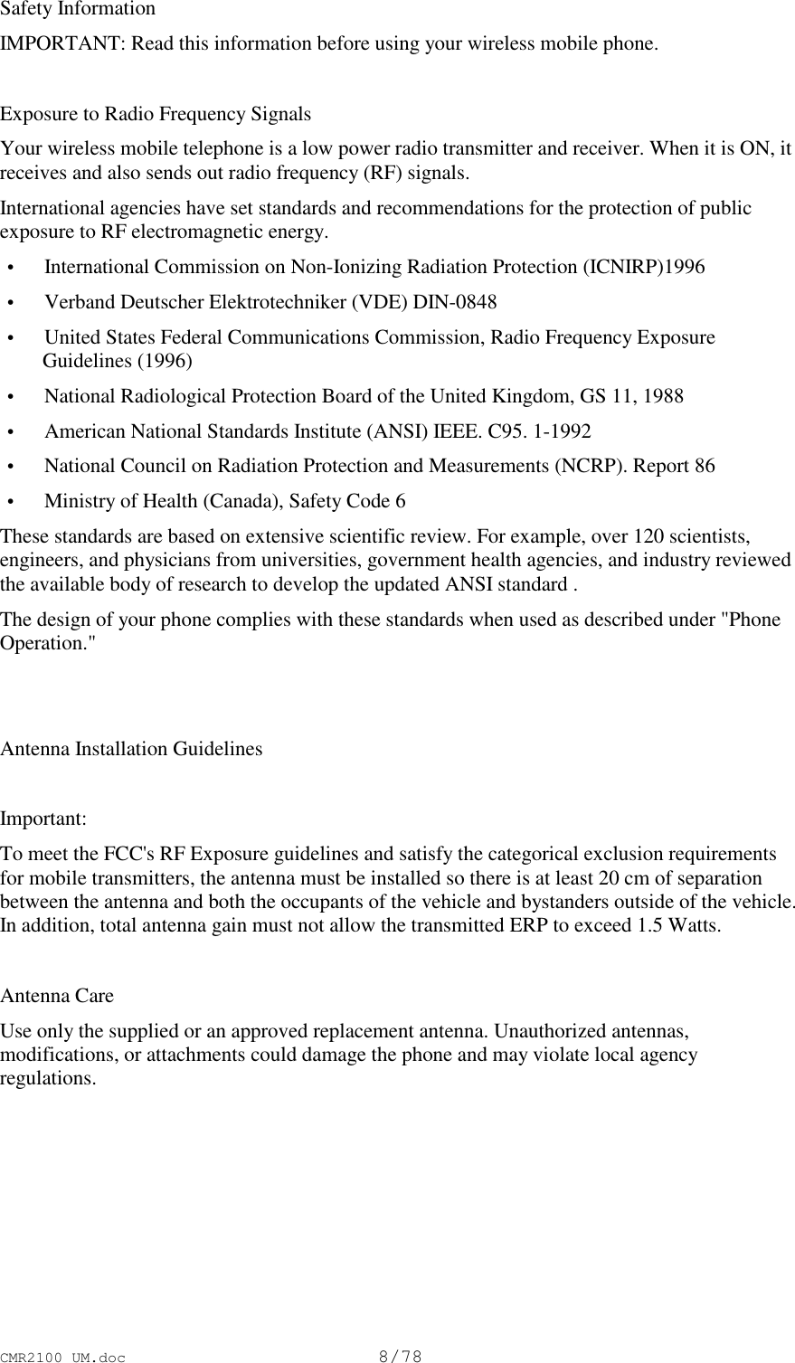 CMR2100 UM.doc8/78Safety InformationIMPORTANT: Read this information before using your wireless mobile phone.Exposure to Radio Frequency SignalsYour wireless mobile telephone is a low power radio transmitter and receiver. When it is ON, itreceives and also sends out radio frequency (RF) signals.International agencies have set standards and recommendations for the protection of publicexposure to RF electromagnetic energy. • International Commission on Non-Ionizing Radiation Protection (ICNIRP)1996 • Verband Deutscher Elektrotechniker (VDE) DIN-0848 • United States Federal Communications Commission, Radio Frequency ExposureGuidelines (1996) • National Radiological Protection Board of the United Kingdom, GS 11, 1988 • American National Standards Institute (ANSI) IEEE. C95. 1-1992 • National Council on Radiation Protection and Measurements (NCRP). Report 86 • Ministry of Health (Canada), Safety Code 6These standards are based on extensive scientific review. For example, over 120 scientists,engineers, and physicians from universities, government health agencies, and industry reviewedthe available body of research to develop the updated ANSI standard .The design of your phone complies with these standards when used as described under &quot;PhoneOperation.&quot;Antenna Installation GuidelinesImportant:To meet the FCC&apos;s RF Exposure guidelines and satisfy the categorical exclusion requirementsfor mobile transmitters, the antenna must be installed so there is at least 20 cm of separationbetween the antenna and both the occupants of the vehicle and bystanders outside of the vehicle.In addition, total antenna gain must not allow the transmitted ERP to exceed 1.5 Watts.Antenna CareUse only the supplied or an approved replacement antenna. Unauthorized antennas,modifications, or attachments could damage the phone and may violate local agencyregulations.