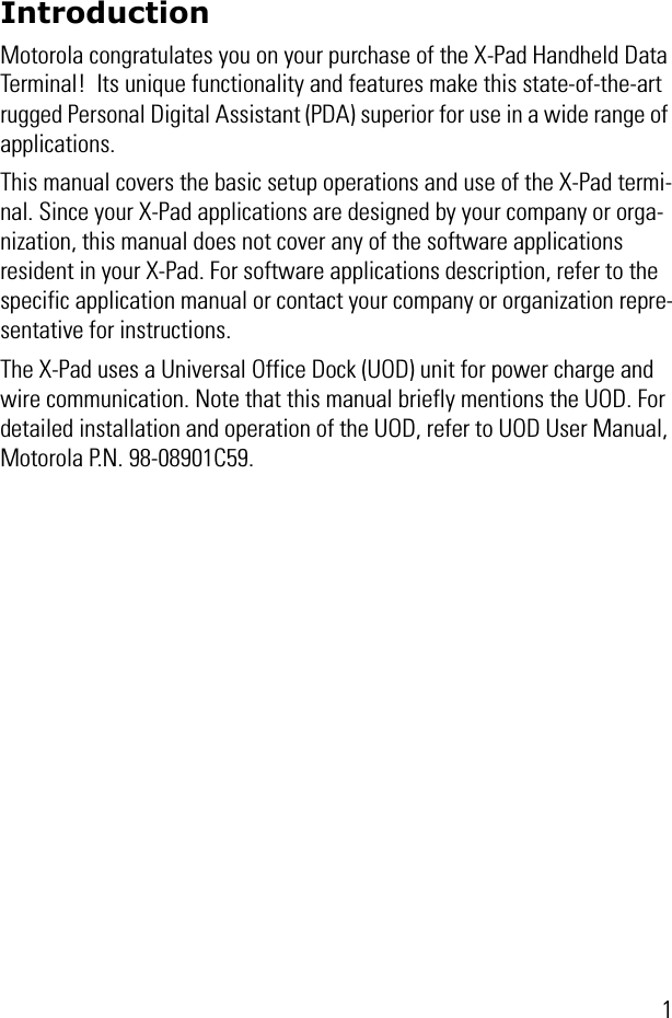 1IntroductionMotorola congratulates you on your purchase of the X-Pad Handheld Data Terminal!  Its unique functionality and features make this state-of-the-art rugged Personal Digital Assistant (PDA) superior for use in a wide range of applications.This manual covers the basic setup operations and use of the X-Pad termi-nal. Since your X-Pad applications are designed by your company or orga-nization, this manual does not cover any of the software applications resident in your X-Pad. For software applications description, refer to the specific application manual or contact your company or organization repre-sentative for instructions.The X-Pad uses a Universal Office Dock (UOD) unit for power charge and wire communication. Note that this manual briefly mentions the UOD. For detailed installation and operation of the UOD, refer to UOD User Manual, Motorola P.N. 98-08901C59.
