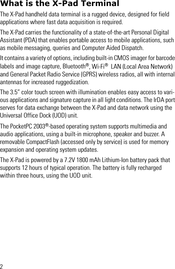 2What is the X-Pad TerminalThe X-Pad handheld data terminal is a rugged device, designed for field applications where fast data acquisition is required.The X-Pad carries the functionality of a state-of-the-art Personal Digital Assistant (PDA) that enables portable access to mobile applications, such as mobile messaging, queries and Computer Aided Dispatch.It contains a variety of options, including built-in CMOS imager for barcode labels and image capture, Bluetooth®, Wi-Fi®  LAN (Local Area Network) and General Packet Radio Service (GPRS) wireless radios, all with internal antennas for increased ruggedization. The 3.5” color touch screen with illumination enables easy access to vari-ous applications and signature capture in all light conditions. The IrDA port serves for data exchange between the X-Pad and data network using the Universal Office Dock (UOD) unit.The PocketPC 2003®-based operating system supports multimedia and audio applications, using a built-in microphone, speaker and buzzer. A removable CompactFlash (accessed only by service) is used for memory expansion and operating system updates.The X-Pad is powered by a 7.2V 1800 mAh Lithium-Ion battery pack that supports 12 hours of typical operation. The battery is fully recharged within three hours, using the UOD unit. 