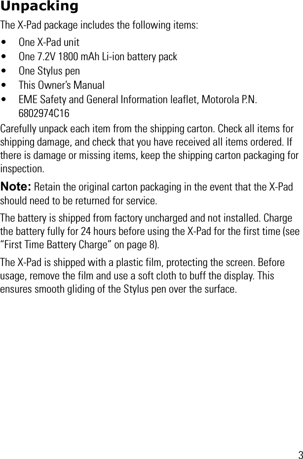 3UnpackingThe X-Pad package includes the following items:• One X-Pad unit• One 7.2V 1800 mAh Li-ion battery pack• One Stylus pen• This Owner’s Manual• EME Safety and General Information leaflet, Motorola P.N. 6802974C16Carefully unpack each item from the shipping carton. Check all items for shipping damage, and check that you have received all items ordered. If there is damage or missing items, keep the shipping carton packaging for inspection.Note: Retain the original carton packaging in the event that the X-Pad should need to be returned for service.The battery is shipped from factory uncharged and not installed. Charge the battery fully for 24 hours before using the X-Pad for the first time (see “First Time Battery Charge” on page 8).The X-Pad is shipped with a plastic film, protecting the screen. Before usage, remove the film and use a soft cloth to buff the display. This ensures smooth gliding of the Stylus pen over the surface.