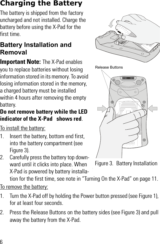 6Charging the BatteryThe battery is shipped from the factory uncharged and not installed. Charge the battery before using the X-Pad for the first time.Battery Installation and Removal Important Note: The X-Pad enables you to replace batteries without losing information stored in its memory. To avoid losing information stored in the memory, a charged battery must be installed within 4 hours after removing the empty battery. Do not remove battery while the LED indicator of the X-Pad   shows red.To install the battery:1. Insert the battery, bottom end first, into the battery compartment (see Figure 3).2. Carefully press the battery top down-ward until it clicks into place. When X-Pad is powered by battery installa-tion for the first time, see note in “Turning On the X-Pad” on page 11. To remove the battery:1. Turn the X-Pad off by holding the Power button pressed (see Figure 1), for at least four seconds.2. Press the Release Buttons on the battery sides (see Figure 3) and pull away the battery from the X-Pad.Figure 3. Battery Installation Release Buttons