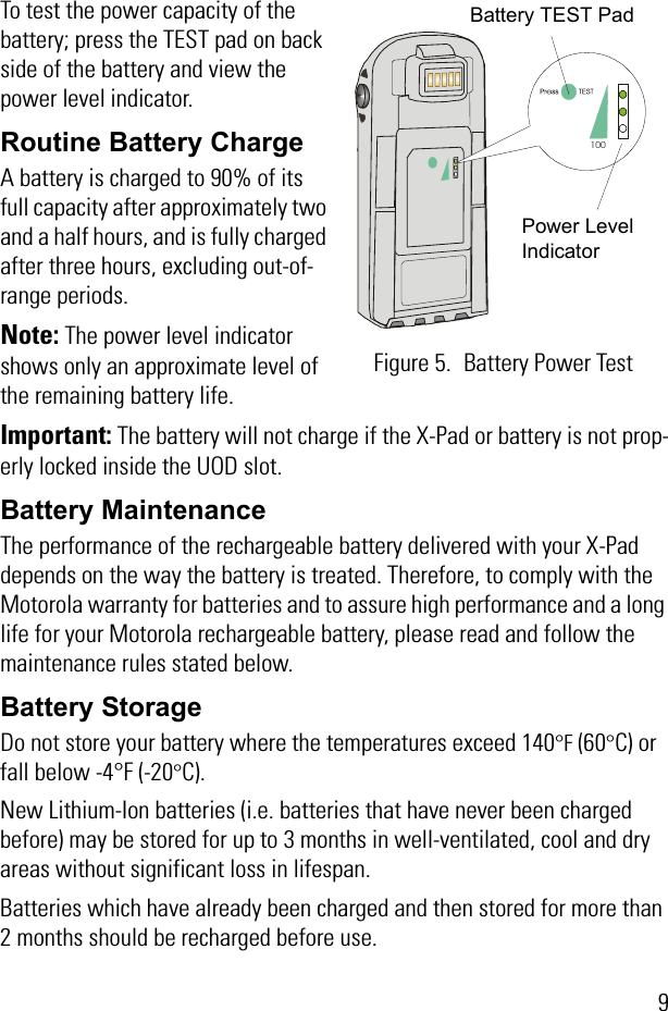 9To test the power capacity of the battery; press the TEST pad on back side of the battery and view the power level indicator.Routine Battery ChargeA battery is charged to 90% of its full capacity after approximately two and a half hours, and is fully charged after three hours, excluding out-of-range periods.Note: The power level indicator shows only an approximate level of the remaining battery life.Important: The battery will not charge if the X-Pad or battery is not prop-erly locked inside the UOD slot.Battery MaintenanceThe performance of the rechargeable battery delivered with your X-Pad depends on the way the battery is treated. Therefore, to comply with the Motorola warranty for batteries and to assure high performance and a long life for your Motorola rechargeable battery, please read and follow the maintenance rules stated below.Battery StorageDo not store your battery where the temperatures exceed 140°F (60°C) or fall below -4°F (-20°C).New Lithium-Ion batteries (i.e. batteries that have never been charged before) may be stored for up to 3 months in well-ventilated, cool and dry areas without significant loss in lifespan.Batteries which have already been charged and then stored for more than 2 months should be recharged before use.100Figure 5. Battery Power TestBattery TEST PadPower Level Indicator