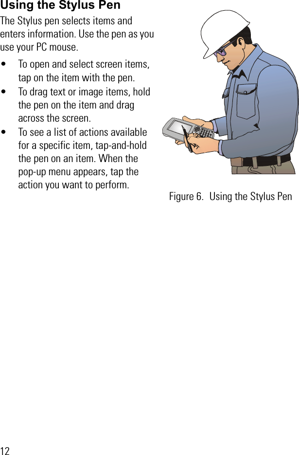 12Using the Stylus PenThe Stylus pen selects items and enters information. Use the pen as you use your PC mouse.• To open and select screen items, tap on the item with the pen.• To drag text or image items, hold the pen on the item and drag across the screen. • To see a list of actions available for a specific item, tap-and-hold the pen on an item. When the pop-up menu appears, tap the action you want to perform.Figure 6. Using the Stylus Pen