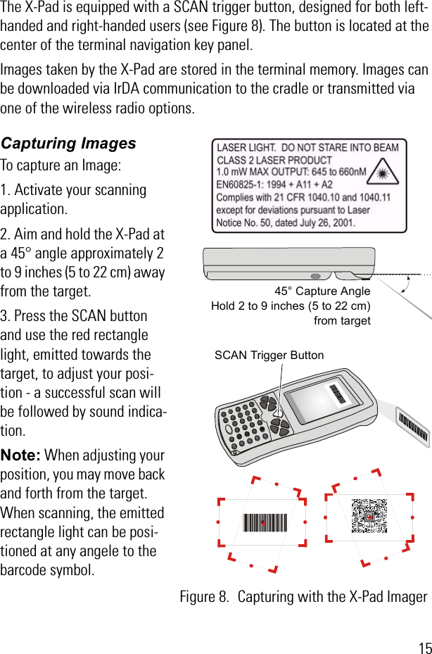 15The X-Pad is equipped with a SCAN trigger button, designed for both left-handed and right-handed users (see Figure 8). The button is located at the center of the terminal navigation key panel.Images taken by the X-Pad are stored in the terminal memory. Images can be downloaded via IrDA communication to the cradle or transmitted via one of the wireless radio options.Capturing ImagesTo capture an Image:1. Activate your scanning application.2. Aim and hold the X-Pad at a 45° angle approximately 2 to 9 inches (5 to 22 cm) away from the target.3. Press the SCAN button and use the red rectangle light, emitted towards the target, to adjust your posi-tion - a successful scan will be followed by sound indica-tion.Note: When adjusting your position, you may move back and forth from the target. When scanning, the emitted rectangle light can be posi-tioned at any angele to the  barcode symbol. 45° Capture AngleHold 2 to 9 inches (5 to 22 cm)from targetSCAN Trigger ButtonFigure 8. Capturing with the X-Pad Imager