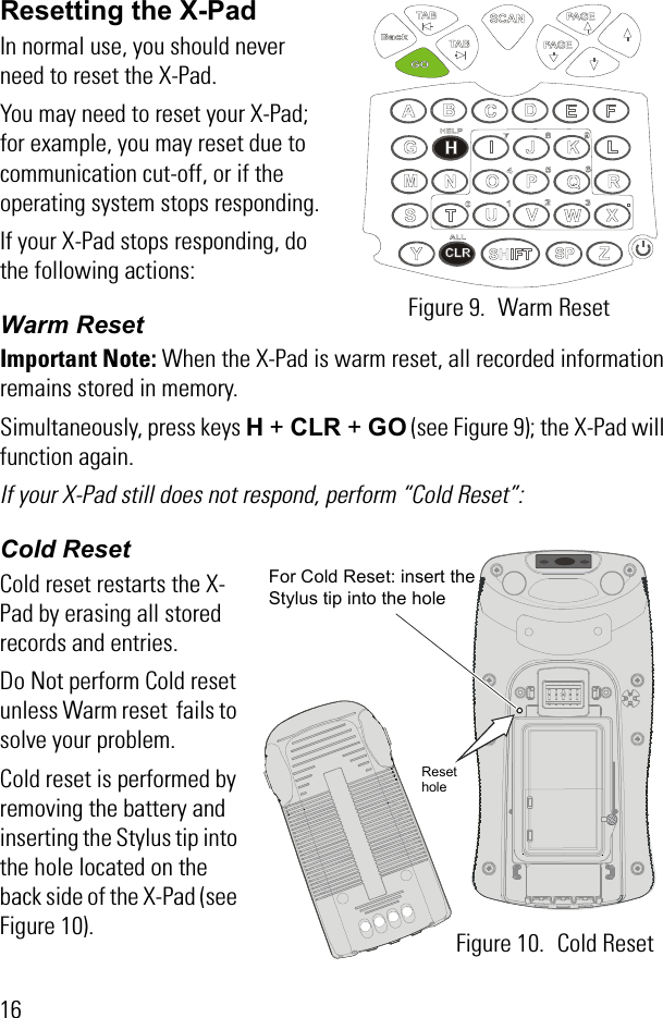 16Resetting the X-PadIn normal use, you should never need to reset the X-Pad.You may need to reset your X-Pad; for example, you may reset due to communication cut-off, or if the operating system stops responding. If your X-Pad stops responding, do the following actions:Warm ResetImportant Note: When the X-Pad is warm reset, all recorded information remains stored in memory.Simultaneously, press keys H + CLR + GO (see Figure 9); the X-Pad will function again. If your X-Pad still does not respond, perform “Cold Reset”:Cold ResetCold reset restarts the X-Pad by erasing all stored records and entries.Do Not perform Cold reset unless Warm reset  fails to solve your problem. Cold reset is performed by removing the battery and inserting the Stylus tip into the hole located on the back side of the X-Pad (see Figure 10).Figure 9. Warm Reset For Cold Reset: insert the Stylus tip into the hole Figure 10. Cold ResetReset hole