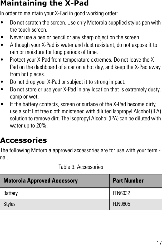 17Maintaining the X-PadIn order to maintain your X-Pad in good working order:• Do not scratch the screen. Use only Motorola supplied stylus pen with the touch screen.• Never use a pen or pencil or any sharp object on the screen.• Although your X-Pad is water and dust resistant, do not expose it to rain or moisture for long periods of time.• Protect your X-Pad from temperature extremes. Do not leave the X-Pad on the dashboard of a car on a hot day, and keep the X-Pad away from hot places.• Do not drop your X-Pad or subject it to strong impact.• Do not store or use your X-Pad in any location that is extremely dusty, damp or wet.• If the battery contacts, screen or surface of the X-Pad become dirty, use a soft lint free cloth moistened with diluted Isopropyl Alcohol (IPA) solution to remove dirt. The Isopropyl Alcohol (IPA) can be diluted with water up to 20%.AccessoriesThe following Motorola approved accessories are for use with your termi-nal. Table 3: AccessoriesMotorola Approved Accessory Part NumberBattery FTN6032Stylus FLN9805