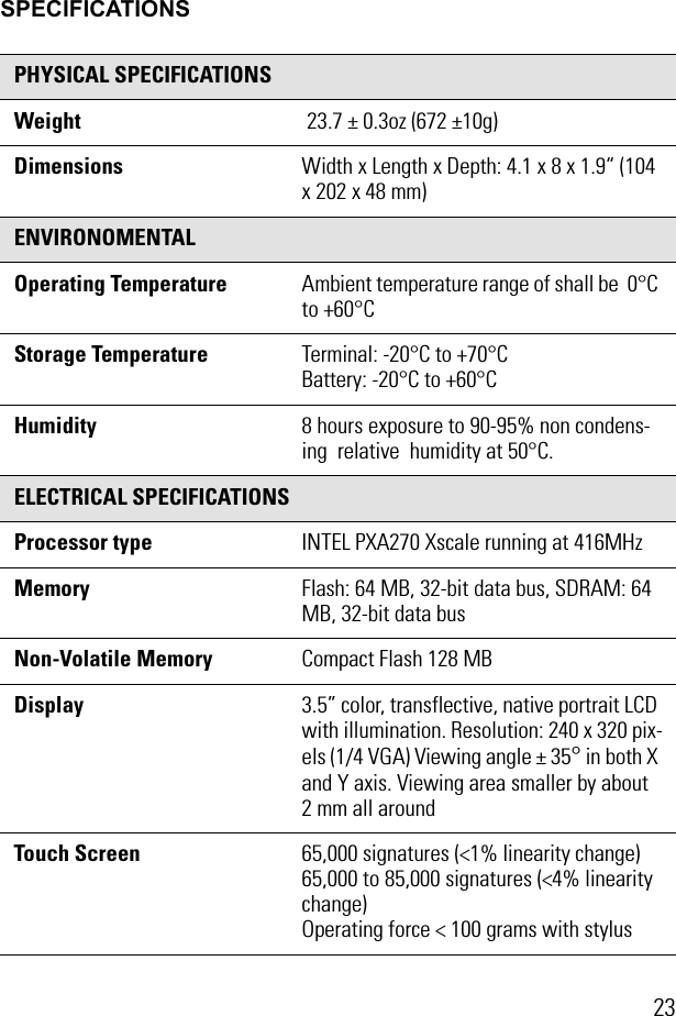 23SPECIFICATIONSPHYSICAL SPECIFICATIONSWeight  23.7 ± 0.3oz (672 ±10g)Dimensions Width x Length x Depth: 4.1 x 8 x 1.9“ (104 x 202 x 48 mm) ENVIRONOMENTALOperating Temperature Ambient temperature range of shall be  0°C to +60°CStorage Temperature Terminal: -20°C to +70°CBattery: -20°C to +60°CHumidity 8 hours exposure to 90-95% non condens-ing  relative  humidity at 50°C.ELECTRICAL SPECIFICATIONSProcessor type INTEL PXA270 Xscale running at 416MHz Memory Flash: 64 MB, 32-bit data bus, SDRAM: 64 MB, 32-bit data busNon-Volatile Memory Compact Flash 128 MBDisplay  3.5” color, transflective, native portrait LCD with illumination. Resolution: 240 x 320 pix-els (1/4 VGA) Viewing angle ± 35° in both X and Y axis. Viewing area smaller by about 2 mm all aroundTouch Screen  65,000 signatures (&lt;1% linearity change)65,000 to 85,000 signatures (&lt;4% linearity change) Operating force &lt; 100 grams with stylus