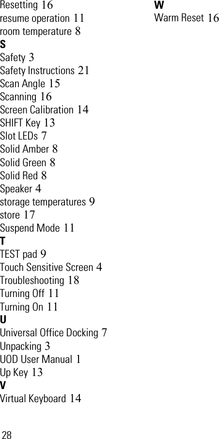 28Resetting 16resume operation 11room temperature 8SSafety 3Safety Instructions 21Scan Angle 15Scanning 16Screen Calibration 14SHIFT Key 13Slot LEDs 7Solid Amber 8Solid Green 8Solid Red 8Speaker 4storage temperatures 9store 17Suspend Mode 11TTEST pad 9Touch Sensitive Screen 4Troubleshooting 18Turning Off 11Turning On 11UUniversal Office Docking 7Unpacking 3UOD User Manual 1Up Key 13VVirtual Keyboard 14WWarm Reset 16