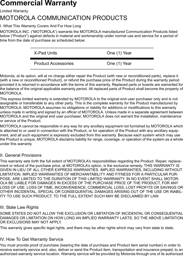 Commercial WarrantyLimited WarrantyMOTOROLA COMMUNICATION PRODUCTSI. What This Warranty Covers And For How LongMOTOROLA INC. (“MOTOROLA”) warrants the MOTOROLA manufactured Communication Products listed below (“Product”) against defects in material and workmanship under normal use and service for a period of time from the date of purchase as scheduled below:Motorola, at its option, will at no charge either repair the Product (with new or reconditioned parts), replace it (with a new or reconditioned Product), or refund the purchase price of the Product during the warranty period provided it is returned in accordance with the terms of this warranty. Replaced parts or boards are warranted for the balance of the original applicable warranty period. All replaced parts of Product shall become the property of MOTOROLA.This express limited warranty is extended by MOTOROLA to the original end user purchaser only and is not assignable or transferable to any other party. This is the complete warranty for the Product manufactured by MOTOROLA. MOTOROLA assumes no obligations or liability for additions or modifications to this warranty unless made in writing and signed by an officer of MOTOROLA. Unless made in a separate agreement between MOTOROLA and the original end user purchaser, MOTOROLA does not warrant the installation, maintenance or service of the Product.MOTOROLA cannot be responsible in any way for any ancillary equipment not furnished by MOTOROLA which is attached to or used in connection with the Product, or for operation of the Product with any ancillary equip-ment, and all such equipment is expressly excluded from this warranty. Because each system which may use the Product is unique, MOTOROLA disclaims liability for range, coverage, or operation of the system as a whole under this warranty.II. General ProvisionsThis warranty sets forth the full extent of MOTOROLA’s responsibilities regarding the Product. Repair, replace-ment or refund of the purchase price, at MOTOROLA’s option, is the exclusive remedy. THIS WARRANTY IS GIVEN IN LIEU OF ALL OTHER EXPRESS WARRANTIES. IMPLIED WARRANTIES, INCLUDING WITHOUT LIMITATION, IMPLIED WARRANTIES OF MERCHANTABILITY AND FITNESS FOR A PARTICULAR PUR-POSE, ARE LIMITED TO THE DURATION OF THIS LIMITED WARRANTY. IN NO EVENT SHALL MOTOR-OLA BE LIABLE FOR DAMAGES IN EXCESS OF THE PURCHASE PRICE OF THE PRODUCT, FOR ANY LOSS OF USE, LOSS OF TIME, INCONVENIENCE, COMMERCIAL LOSS, LOST PROFITS OR SAVINGS OR OTHER INCIDENTAL, SPECIAL OR CONSEQUENTIAL DAMAGES ARISING OUT OF THE USE OR INABIL-ITY TO USE SUCH PRODUCT, TO THE FULL EXTENT SUCH MAY BE DISCLAIMED BY LAW.III. State Law RightsSOME STATES DO NOT ALLOW THE EXCLUSION OR LIMITATION OF INCIDENTAL OR CONSEQUENTIAL DAMAGES OR LIMITATION ON HOW LONG AN IMPLIED WARRANTY LASTS, SO THE ABOVE LIMITATION OR EXCLUSIONS MAY NOT APPLY.This warranty gives specific legal rights, and there may be other rights which may vary from state to state.IV. How To Get Warranty ServiceYou must provide proof of purchase (bearing the date of purchase and Product item serial number) in order to receive warranty service and, also, deliver or send the Product item, transportation and insurance prepaid, to an authorized warranty service location. Warranty service will be provided by Motorola through one of its authorized X-Pad Units One (1) YearProduct Accessories One (1) Year