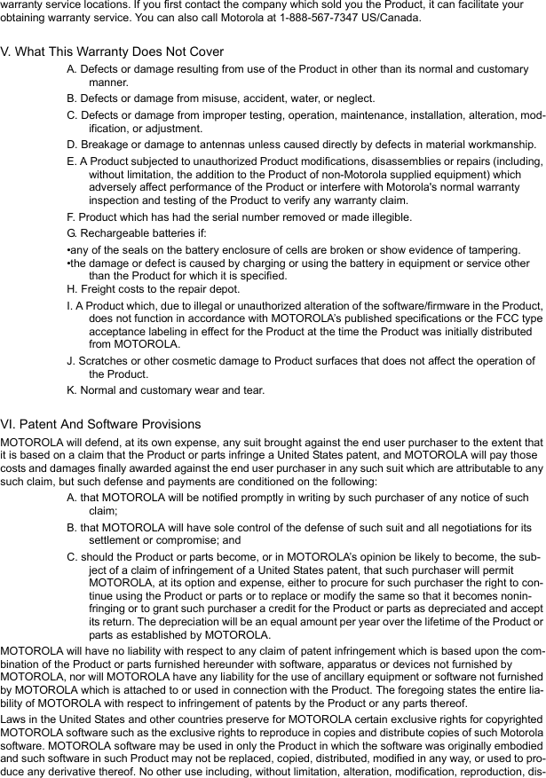 warranty service locations. If you first contact the company which sold you the Product, it can facilitate your obtaining warranty service. You can also call Motorola at 1-888-567-7347 US/Canada.V. What This Warranty Does Not CoverA. Defects or damage resulting from use of the Product in other than its normal and customary manner.B. Defects or damage from misuse, accident, water, or neglect.C. Defects or damage from improper testing, operation, maintenance, installation, alteration, mod-ification, or adjustment.D. Breakage or damage to antennas unless caused directly by defects in material workmanship.E. A Product subjected to unauthorized Product modifications, disassemblies or repairs (including, without limitation, the addition to the Product of non-Motorola supplied equipment) which adversely affect performance of the Product or interfere with Motorola&apos;s normal warranty inspection and testing of the Product to verify any warranty claim.F. Product which has had the serial number removed or made illegible.G. Rechargeable batteries if:•any of the seals on the battery enclosure of cells are broken or show evidence of tampering.•the damage or defect is caused by charging or using the battery in equipment or service other than the Product for which it is specified.H. Freight costs to the repair depot.I. A Product which, due to illegal or unauthorized alteration of the software/firmware in the Product, does not function in accordance with MOTOROLA’s published specifications or the FCC type acceptance labeling in effect for the Product at the time the Product was initially distributed from MOTOROLA.J. Scratches or other cosmetic damage to Product surfaces that does not affect the operation of the Product.K. Normal and customary wear and tear.VI. Patent And Software ProvisionsMOTOROLA will defend, at its own expense, any suit brought against the end user purchaser to the extent that it is based on a claim that the Product or parts infringe a United States patent, and MOTOROLA will pay those costs and damages finally awarded against the end user purchaser in any such suit which are attributable to any such claim, but such defense and payments are conditioned on the following:A. that MOTOROLA will be notified promptly in writing by such purchaser of any notice of such claim;B. that MOTOROLA will have sole control of the defense of such suit and all negotiations for its settlement or compromise; andC. should the Product or parts become, or in MOTOROLA’s opinion be likely to become, the sub-ject of a claim of infringement of a United States patent, that such purchaser will permit MOTOROLA, at its option and expense, either to procure for such purchaser the right to con-tinue using the Product or parts or to replace or modify the same so that it becomes nonin-fringing or to grant such purchaser a credit for the Product or parts as depreciated and accept its return. The depreciation will be an equal amount per year over the lifetime of the Product or parts as established by MOTOROLA.MOTOROLA will have no liability with respect to any claim of patent infringement which is based upon the com-bination of the Product or parts furnished hereunder with software, apparatus or devices not furnished by MOTOROLA, nor will MOTOROLA have any liability for the use of ancillary equipment or software not furnished by MOTOROLA which is attached to or used in connection with the Product. The foregoing states the entire lia-bility of MOTOROLA with respect to infringement of patents by the Product or any parts thereof.Laws in the United States and other countries preserve for MOTOROLA certain exclusive rights for copyrighted MOTOROLA software such as the exclusive rights to reproduce in copies and distribute copies of such Motorola software. MOTOROLA software may be used in only the Product in which the software was originally embodied and such software in such Product may not be replaced, copied, distributed, modified in any way, or used to pro-duce any derivative thereof. No other use including, without limitation, alteration, modification, reproduction, dis-