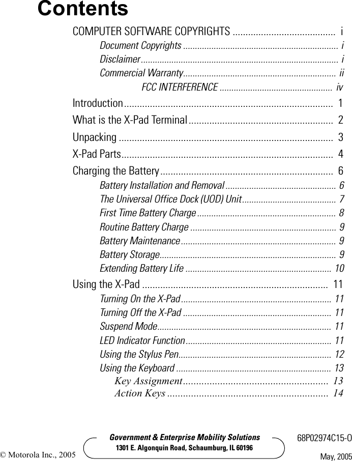 Government &amp; Enterprise Mobility Solutions1301 E. Algonquin Road, Schaumburg, IL 6019668P02974C15-OMay, 2005© Motorola Inc., 2005ContentsCOMPUTER SOFTWARE COPYRIGHTS ........................................  iDocument Copyrights .................................................................. iDisclaimer.................................................................................... iCommercial Warranty................................................................. iiFCC INTERFERENCE ................................................ ivIntroduction.................................................................................  1What is the X-Pad Terminal........................................................  2Unpacking ...................................................................................  3X-Pad Parts..................................................................................  4Charging the Battery...................................................................  6Battery Installation and Removal ............................................... 6The Universal Office Dock (UOD) Unit........................................ 7First Time Battery Charge ........................................................... 8Routine Battery Charge .............................................................. 9Battery Maintenance.................................................................. 9Battery Storage........................................................................... 9Extending Battery Life .............................................................. 10Using the X-Pad ........................................................................  11Turning On the X-Pad................................................................ 11Turning Off the X-Pad ............................................................... 11Suspend Mode.......................................................................... 11LED Indicator Function.............................................................. 11Using the Stylus Pen................................................................. 12Using the Keyboard .................................................................. 13Key Assignment....................................................... 13Action Keys ............................................................. 14