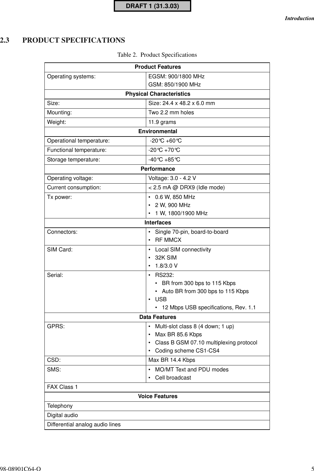 98-08901C64-O 5Introduction2.3 PRODUCT SPECIFICATIONSTable 2. Product SpecificationsProduct FeaturesOperating systems: EGSM: 900/1800 MHzGSM: 850/1900 MHzPhysical CharacteristicsSize:  Size: 24.4 x 48.2 x 6.0 mmMounting:  Two 2.2 mm holesWeight: 11.9 gramsEnvironmentalOperational temperature:  -20°C +60°CFunctional temperature: -20°C +70°CStorage temperature: -40°C +85°CPerformanceOperating voltage: Voltage: 3.0 - 4.2 VCurrent consumption: &lt; 2.5 mA @ DRX9 (Idle mode)Tx power: • 0.6 W, 850 MHz• 2 W, 900 MHz• 1 W, 1800/1900 MHzInterfacesConnectors: • Single 70-pin, board-to-board•RF MMCXSIM Card: • Local SIM connectivity• 32K SIM• 1.8/3.0 VSerial: • RS232:• BR from 300 bps to 115 Kbps• Auto BR from 300 bps to 115 Kbps•USB• 12 Mbps USB specifications, Rev. 1.1Data FeaturesGPRS: • Multi-slot class 8 (4 down; 1 up)• Max BR 85.6 Kbps• Class B GSM 07.10 multiplexing protocol• Coding scheme CS1-CS4CSD: Max BR 14.4 KbpsSMS: • MO/MT Text and PDU modes• Cell broadcastFAX Class 1Voice FeaturesTelephonyDigital audioDifferential analog audio linesDRAFT 1 (31.3.03)