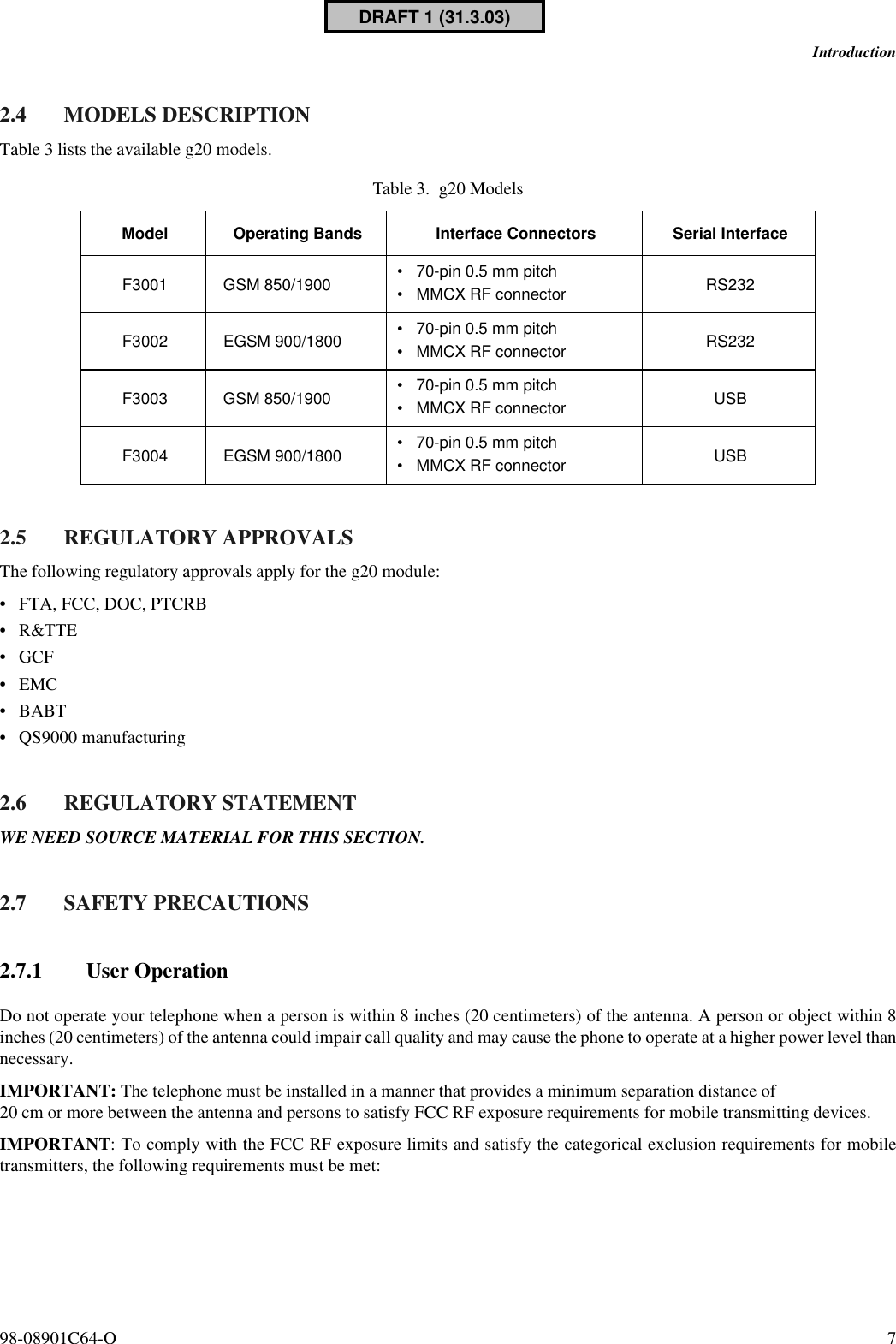 98-08901C64-O 7Introduction2.4 MODELS DESCRIPTIONTable 3 lists the available g20 models.2.5 REGULATORY APPROVALSThe following regulatory approvals apply for the g20 module:•FTA, FCC, DOC, PTCRB•R&amp;TTE•GCF•EMC•BABT•QS9000 manufacturing2.6 REGULATORY STATEMENTWE NEED SOURCE MATERIAL FOR THIS SECTION.2.7 SAFETY PRECAUTIONS2.7.1 User OperationDo not operate your telephone when a person is within 8 inches (20 centimeters) of the antenna. A person or object within 8inches (20 centimeters) of the antenna could impair call quality and may cause the phone to operate at a higher power level thannecessary. IMPORTANT: The telephone must be installed in a manner that provides a minimum separation distance of 20 cm or more between the antenna and persons to satisfy FCC RF exposure requirements for mobile transmitting devices.IMPORTANT: To comply with the FCC RF exposure limits and satisfy the categorical exclusion requirements for mobiletransmitters, the following requirements must be met: Table 3. g20 ModelsModel Operating Bands Interface Connectors Serial InterfaceF3001 GSM 850/1900 •70-pin 0.5 mm pitch•MMCX RF connector RS232F3002 EGSM 900/1800 •70-pin 0.5 mm pitch•MMCX RF connector RS232F3003 GSM 850/1900 •70-pin 0.5 mm pitch•MMCX RF connector USBF3004 EGSM 900/1800 •70-pin 0.5 mm pitch•MMCX RF connector USBDRAFT 1 (31.3.03)