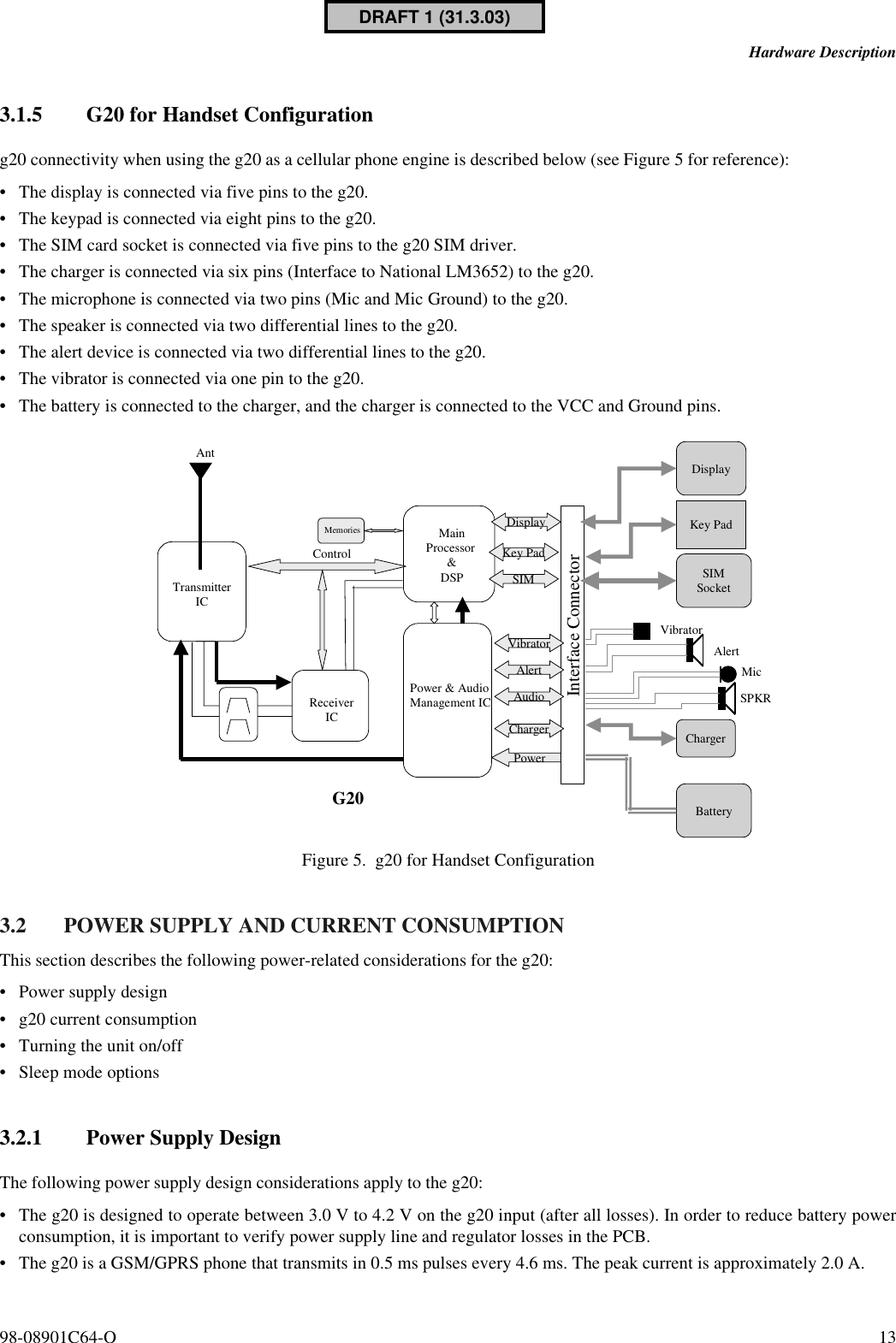 98-08901C64-O 13Hardware Description3.1.5 G20 for Handset Configurationg20 connectivity when using the g20 as a cellular phone engine is described below (see Figure 5 for reference):•The display is connected via five pins to the g20.•The keypad is connected via eight pins to the g20.•The SIM card socket is connected via five pins to the g20 SIM driver.•The charger is connected via six pins (Interface to National LM3652) to the g20.•The microphone is connected via two pins (Mic and Mic Ground) to the g20.•The speaker is connected via two differential lines to the g20.•The alert device is connected via two differential lines to the g20.•The vibrator is connected via one pin to the g20.•The battery is connected to the charger, and the charger is connected to the VCC and Ground pins.Figure 5. g20 for Handset Configuration 3.2 POWER SUPPLY AND CURRENT CONSUMPTIONThis section describes the following power-related considerations for the g20:•Power supply design•g20 current consumption•Turning the unit on/off•Sleep mode options3.2.1 Power Supply DesignThe following power supply design considerations apply to the g20:•The g20 is designed to operate between 3.0 V to 4.2 V on the g20 input (after all losses). In order to reduce battery powerconsumption, it is important to verify power supply line and regulator losses in the PCB.•The g20 is a GSM/GPRS phone that transmits in 0.5 ms pulses every 4.6 ms. The peak current is approximately 2.0 A.TransmitterICMainProcessor &amp;DSPMemoriesPower &amp; AudioManagement ICReceiverICControlDisplaySIMAudioChargerPowerInterface ConnectorG20DisplaySIMSocketAntBatteryMicSPKRKey PadAlertVibrator AlertVibratorKey PadChargerDRAFT 1 (31.3.03)