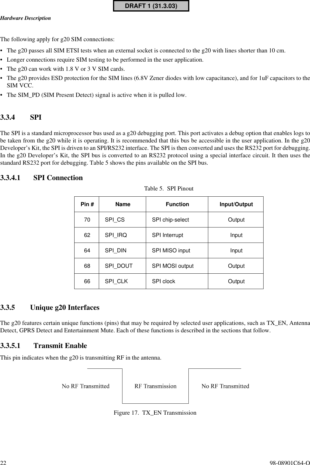 Hardware Description22  98-08901C64-OThe following apply for g20 SIM connections:•The g20 passes all SIM ETSI tests when an external socket is connected to the g20 with lines shorter than 10 cm.•Longer connections require SIM testing to be performed in the user application.•The g20 can work with 1.8 V or 3 V SIM cards.•The g20 provides ESD protection for the SIM lines (6.8V Zener diodes with low capacitance), and for 1uF capacitors to theSIM VCC.•The SIM_PD (SIM Present Detect) signal is active when it is pulled low.3.3.4 SPIThe SPI is a standard microprocessor bus used as a g20 debugging port. This port activates a debug option that enables logs tobe taken from the g20 while it is operating. It is recommended that this bus be accessible in the user application. In the g20Developer’s Kit, the SPI is driven to an SPI/RS232 interface. The SPI is then converted and uses the RS232 port for debugging.In the g20 Developer’s Kit, the SPI bus is converted to an RS232 protocol using a special interface circuit. It then uses thestandard RS232 port for debugging. Table 5 shows the pins available on the SPI bus.3.3.4.1 SPI Connection3.3.5 Unique g20 InterfacesThe g20 features certain unique functions (pins) that may be required by selected user applications, such as TX_EN, AntennaDetect, GPRS Detect and Entertainment Mute. Each of these functions is described in the sections that follow.3.3.5.1 Transmit EnableThis pin indicates when the g20 is transmitting RF in the antenna.Figure 17. TX_EN TransmissionTable 5. SPI PinoutPin # Name Function Input/Output70 SPI_CS SPI chip-select Output62 SPI_IRQ SPI Interrupt Input64 SPI_DIN SPI MISO input Input68 SPI_DOUT SPI MOSI output Output66 SPI_CLK SPI clock OutputDRAFT 1 (31.3.03)