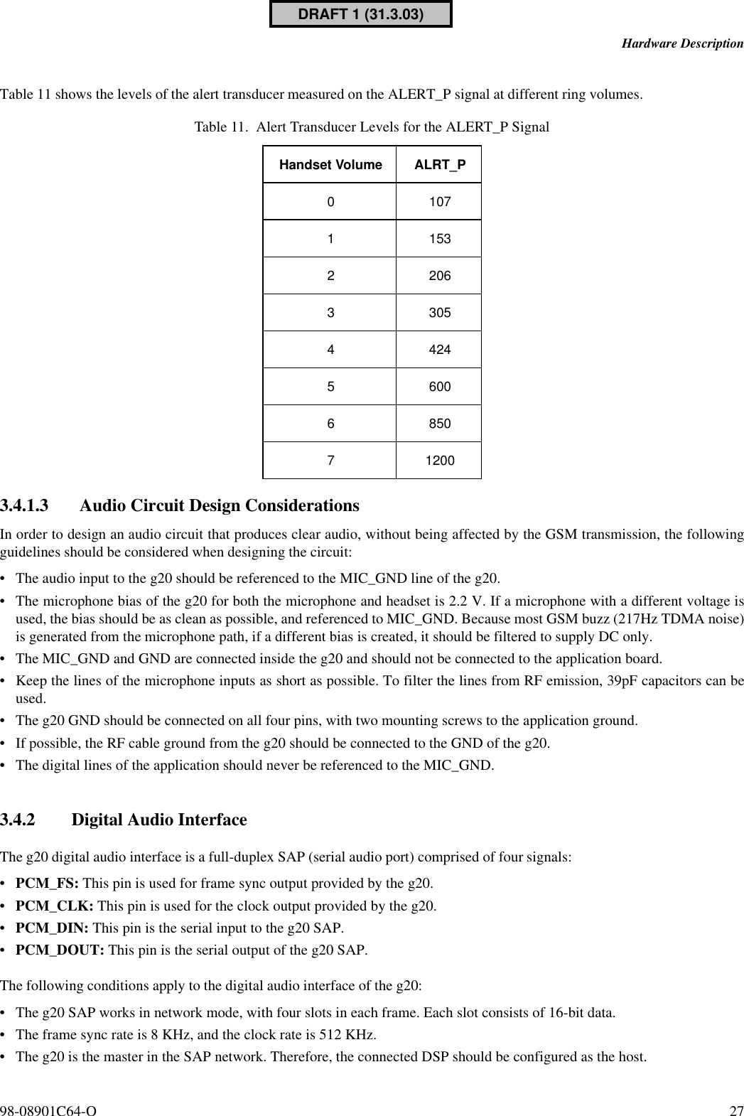 98-08901C64-O 27Hardware DescriptionTable 11 shows the levels of the alert transducer measured on the ALERT_P signal at different ring volumes.3.4.1.3 Audio Circuit Design ConsiderationsIn order to design an audio circuit that produces clear audio, without being affected by the GSM transmission, the followingguidelines should be considered when designing the circuit:•The audio input to the g20 should be referenced to the MIC_GND line of the g20.•The microphone bias of the g20 for both the microphone and headset is 2.2 V. If a microphone with a different voltage isused, the bias should be as clean as possible, and referenced to MIC_GND. Because most GSM buzz (217Hz TDMA noise)is generated from the microphone path, if a different bias is created, it should be filtered to supply DC only.•The MIC_GND and GND are connected inside the g20 and should not be connected to the application board.•Keep the lines of the microphone inputs as short as possible. To filter the lines from RF emission, 39pF capacitors can beused.•The g20 GND should be connected on all four pins, with two mounting screws to the application ground.•If possible, the RF cable ground from the g20 should be connected to the GND of the g20.•The digital lines of the application should never be referenced to the MIC_GND.3.4.2 Digital Audio InterfaceThe g20 digital audio interface is a full-duplex SAP (serial audio port) comprised of four signals:•PCM_FS: This pin is used for frame sync output provided by the g20.•PCM_CLK: This pin is used for the clock output provided by the g20.•PCM_DIN: This pin is the serial input to the g20 SAP.•PCM_DOUT: This pin is the serial output of the g20 SAP.The following conditions apply to the digital audio interface of the g20:•The g20 SAP works in network mode, with four slots in each frame. Each slot consists of 16-bit data.•The frame sync rate is 8 KHz, and the clock rate is 512 KHz. •The g20 is the master in the SAP network. Therefore, the connected DSP should be configured as the host.Table 11. Alert Transducer Levels for the ALERT_P SignalHandset Volume ALRT_P010711532206330544245600685071200DRAFT 1 (31.3.03)