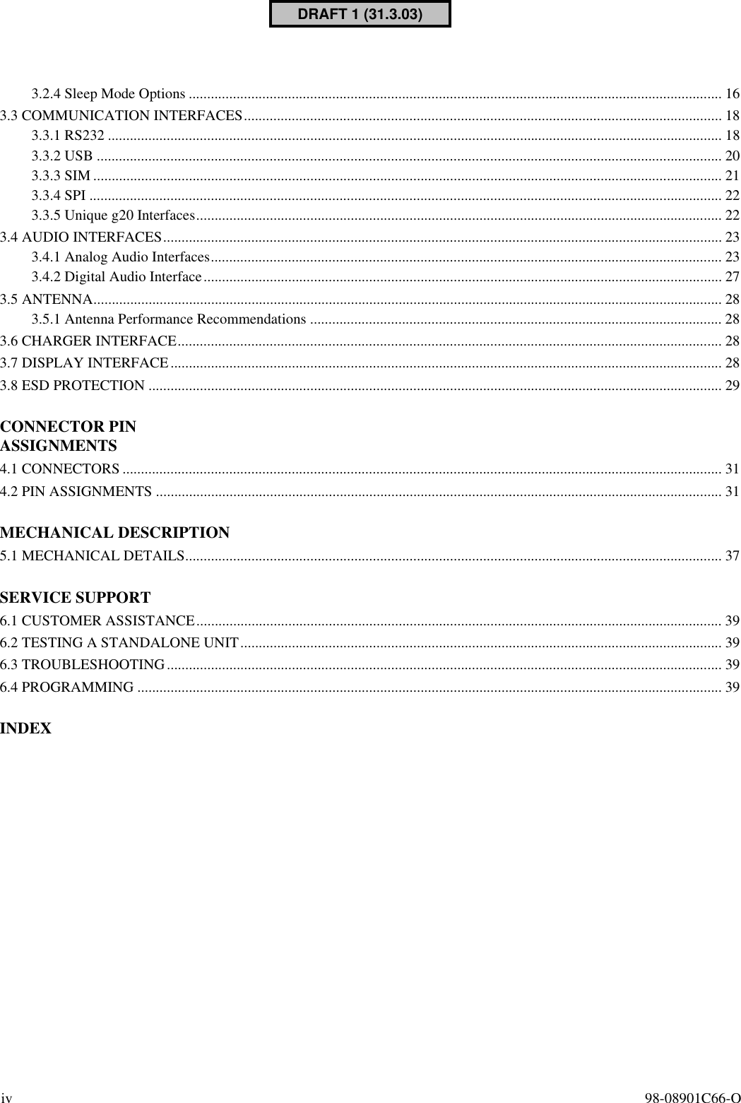 iv 98-08901C66-O3.2.4 Sleep Mode Options ................................................................................................................................................. 163.3 COMMUNICATION INTERFACES.................................................................................................................................. 183.3.1 RS232 ....................................................................................................................................................................... 183.3.2 USB .......................................................................................................................................................................... 203.3.3 SIM........................................................................................................................................................................... 213.3.4 SPI ............................................................................................................................................................................ 223.3.5 Unique g20 Interfaces............................................................................................................................................... 223.4 AUDIO INTERFACES........................................................................................................................................................ 233.4.1 Analog Audio Interfaces........................................................................................................................................... 233.4.2 Digital Audio Interface............................................................................................................................................. 273.5 ANTENNA........................................................................................................................................................................... 283.5.1 Antenna Performance Recommendations ................................................................................................................ 283.6 CHARGER INTERFACE.................................................................................................................................................... 283.7 DISPLAY INTERFACE...................................................................................................................................................... 283.8 ESD PROTECTION ............................................................................................................................................................ 29CONNECTOR PIN ASSIGNMENTS4.1 CONNECTORS ................................................................................................................................................................... 314.2 PIN ASSIGNMENTS .......................................................................................................................................................... 31MECHANICAL DESCRIPTION5.1 MECHANICAL DETAILS.................................................................................................................................................. 37SERVICE SUPPORT6.1 CUSTOMER ASSISTANCE............................................................................................................................................... 396.2 TESTING A STANDALONE UNIT................................................................................................................................... 396.3 TROUBLESHOOTING....................................................................................................................................................... 396.4 PROGRAMMING ............................................................................................................................................................... 39INDEXDRAFT 1 (31.3.03)