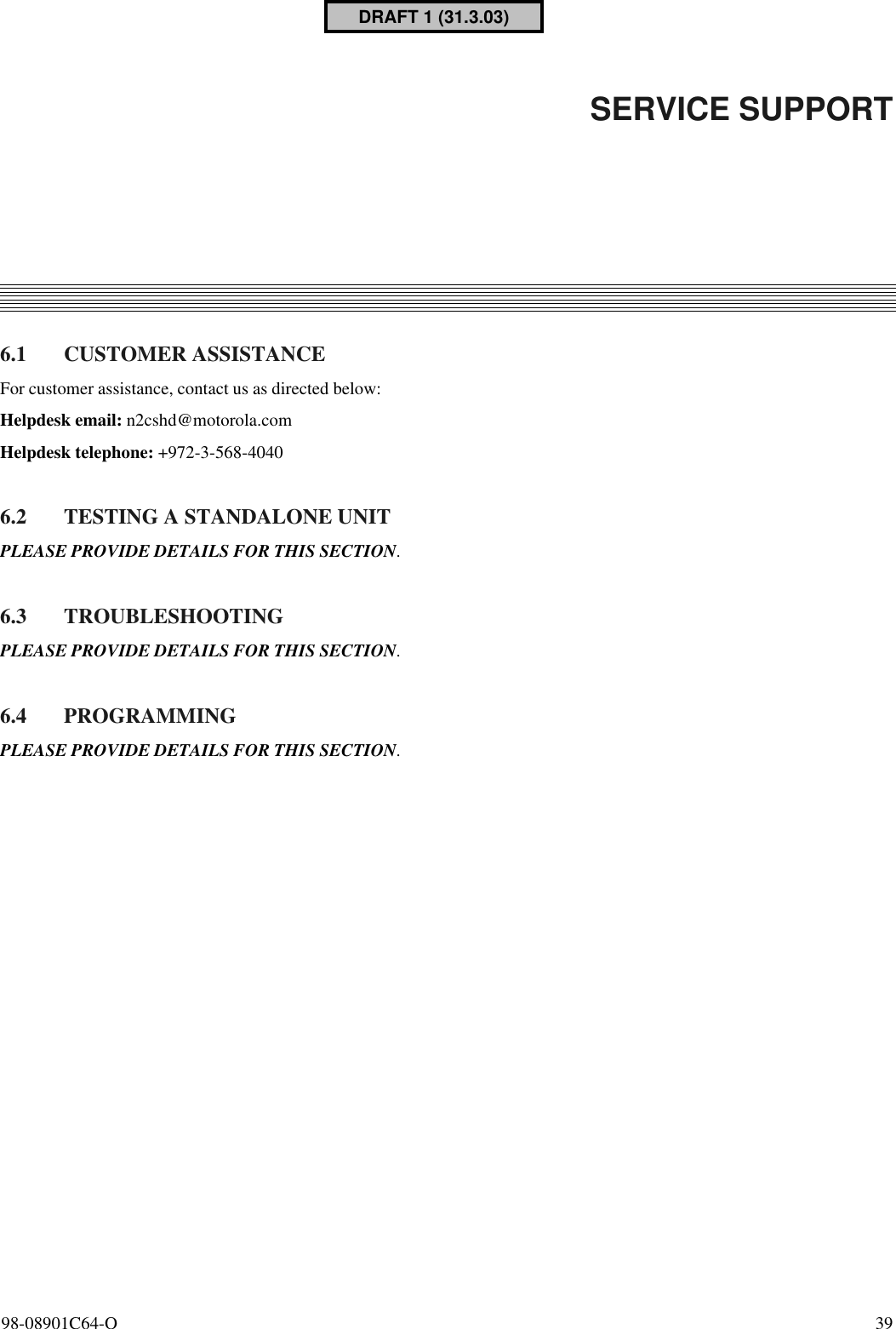 98-08901C64-O  396. SERVICE SUPPORT6.1 CUSTOMER ASSISTANCEFor customer assistance, contact us as directed below:Helpdesk email: n2cshd@motorola.comHelpdesk telephone: +972-3-568-40406.2 TESTING A STANDALONE UNITPLEASE PROVIDE DETAILS FOR THIS SECTION.6.3 TROUBLESHOOTINGPLEASE PROVIDE DETAILS FOR THIS SECTION.6.4 PROGRAMMINGPLEASE PROVIDE DETAILS FOR THIS SECTION.DRAFT 1 (31.3.03)