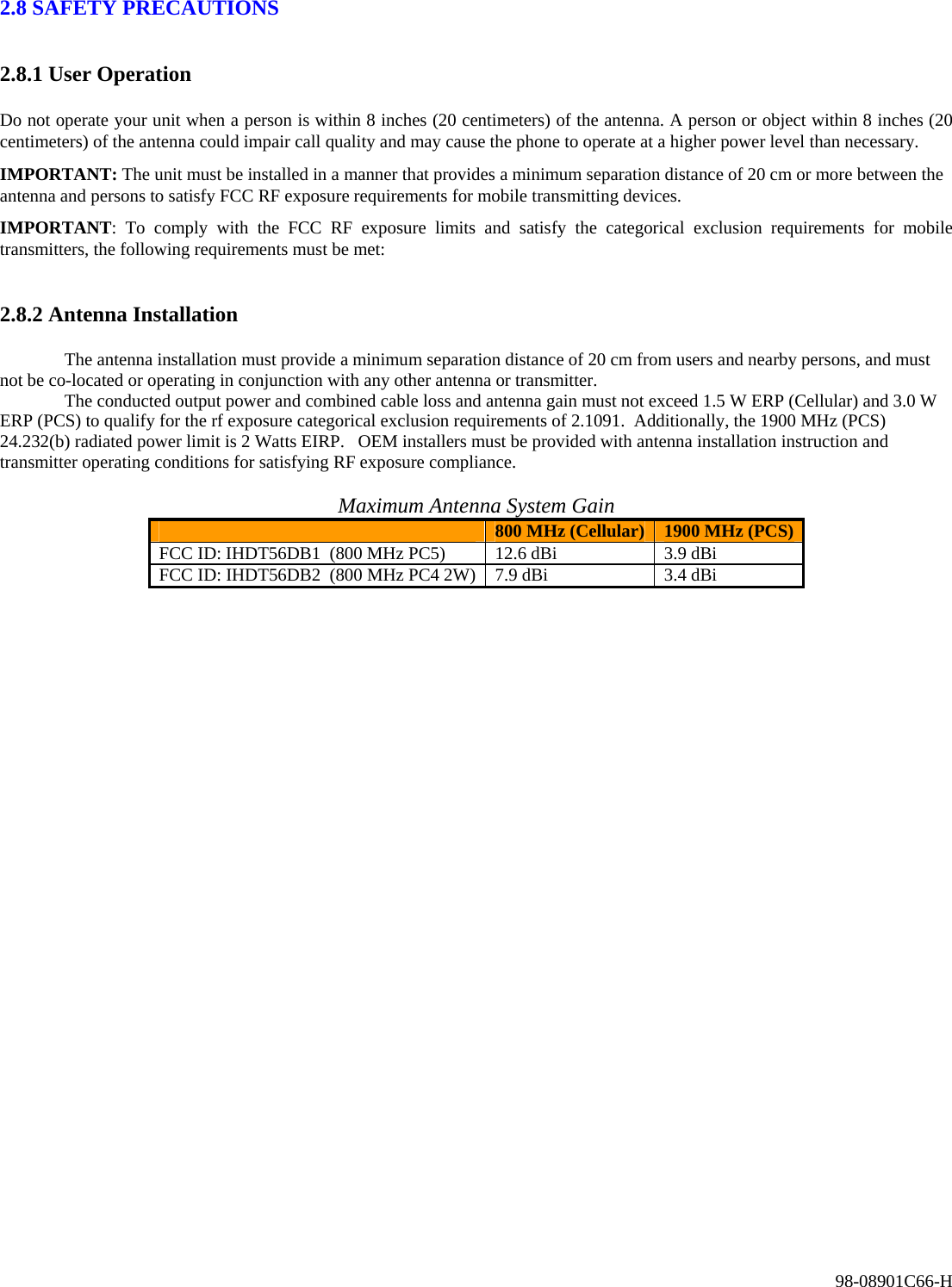 98-08901C66-H 2.8 SAFETY PRECAUTIONS  2.8.1 User Operation  Do not operate your unit when a person is within 8 inches (20 centimeters) of the antenna. A person or object within 8 inches (20 centimeters) of the antenna could impair call quality and may cause the phone to operate at a higher power level than necessary.  IMPORTANT: The unit must be installed in a manner that provides a minimum separation distance of 20 cm or more between the antenna and persons to satisfy FCC RF exposure requirements for mobile transmitting devices. IMPORTANT: To comply with the FCC RF exposure limits and satisfy the categorical exclusion requirements for mobile transmitters, the following requirements must be met:  2.8.2 Antenna Installation   The antenna installation must provide a minimum separation distance of 20 cm from users and nearby persons, and must not be co-located or operating in conjunction with any other antenna or transmitter.   The conducted output power and combined cable loss and antenna gain must not exceed 1.5 W ERP (Cellular) and 3.0 W ERP (PCS) to qualify for the rf exposure categorical exclusion requirements of 2.1091.  Additionally, the 1900 MHz (PCS) 24.232(b) radiated power limit is 2 Watts EIRP.   OEM installers must be provided with antenna installation instruction and transmitter operating conditions for satisfying RF exposure compliance.   Maximum Antenna System Gain  800 MHz (Cellular)  1900 MHz (PCS) FCC ID: IHDT56DB1  (800 MHz PC5)  12.6 dBi  3.9 dBi FCC ID: IHDT56DB2  (800 MHz PC4 2W)  7.9 dBi  3.4 dBi      