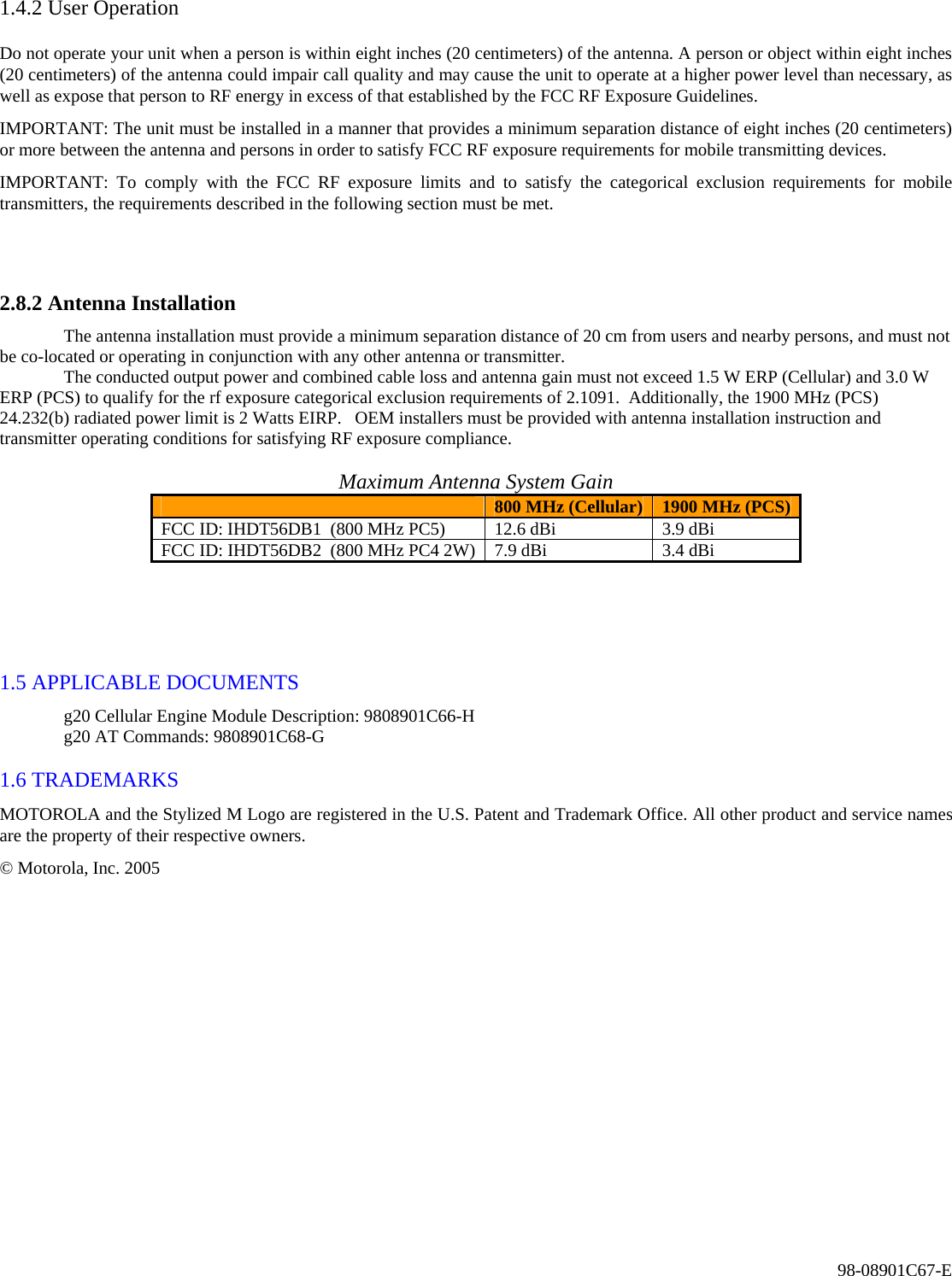 98-08901C67-E 1.4.2 User Operation  Do not operate your unit when a person is within eight inches (20 centimeters) of the antenna. A person or object within eight inches (20 centimeters) of the antenna could impair call quality and may cause the unit to operate at a higher power level than necessary, as well as expose that person to RF energy in excess of that established by the FCC RF Exposure Guidelines.  IMPORTANT: The unit must be installed in a manner that provides a minimum separation distance of eight inches (20 centimeters) or more between the antenna and persons in order to satisfy FCC RF exposure requirements for mobile transmitting devices.  IMPORTANT: To comply with the FCC RF exposure limits and to satisfy the categorical exclusion requirements for mobile transmitters, the requirements described in the following section must be met.   2.8.2 Antenna Installation   The antenna installation must provide a minimum separation distance of 20 cm from users and nearby persons, and must not be co-located or operating in conjunction with any other antenna or transmitter.   The conducted output power and combined cable loss and antenna gain must not exceed 1.5 W ERP (Cellular) and 3.0 W ERP (PCS) to qualify for the rf exposure categorical exclusion requirements of 2.1091.  Additionally, the 1900 MHz (PCS) 24.232(b) radiated power limit is 2 Watts EIRP.   OEM installers must be provided with antenna installation instruction and transmitter operating conditions for satisfying RF exposure compliance.   Maximum Antenna System Gain  800 MHz (Cellular)  1900 MHz (PCS) FCC ID: IHDT56DB1  (800 MHz PC5)  12.6 dBi  3.9 dBi FCC ID: IHDT56DB2  (800 MHz PC4 2W)  7.9 dBi  3.4 dBi    1.5 APPLICABLE DOCUMENTS   g20 Cellular Engine Module Description: 9808901C66-H   g20 AT Commands: 9808901C68-G   1.6 TRADEMARKS  MOTOROLA and the Stylized M Logo are registered in the U.S. Patent and Trademark Office. All other product and service names are the property of their respective owners.  © Motorola, Inc. 2005   