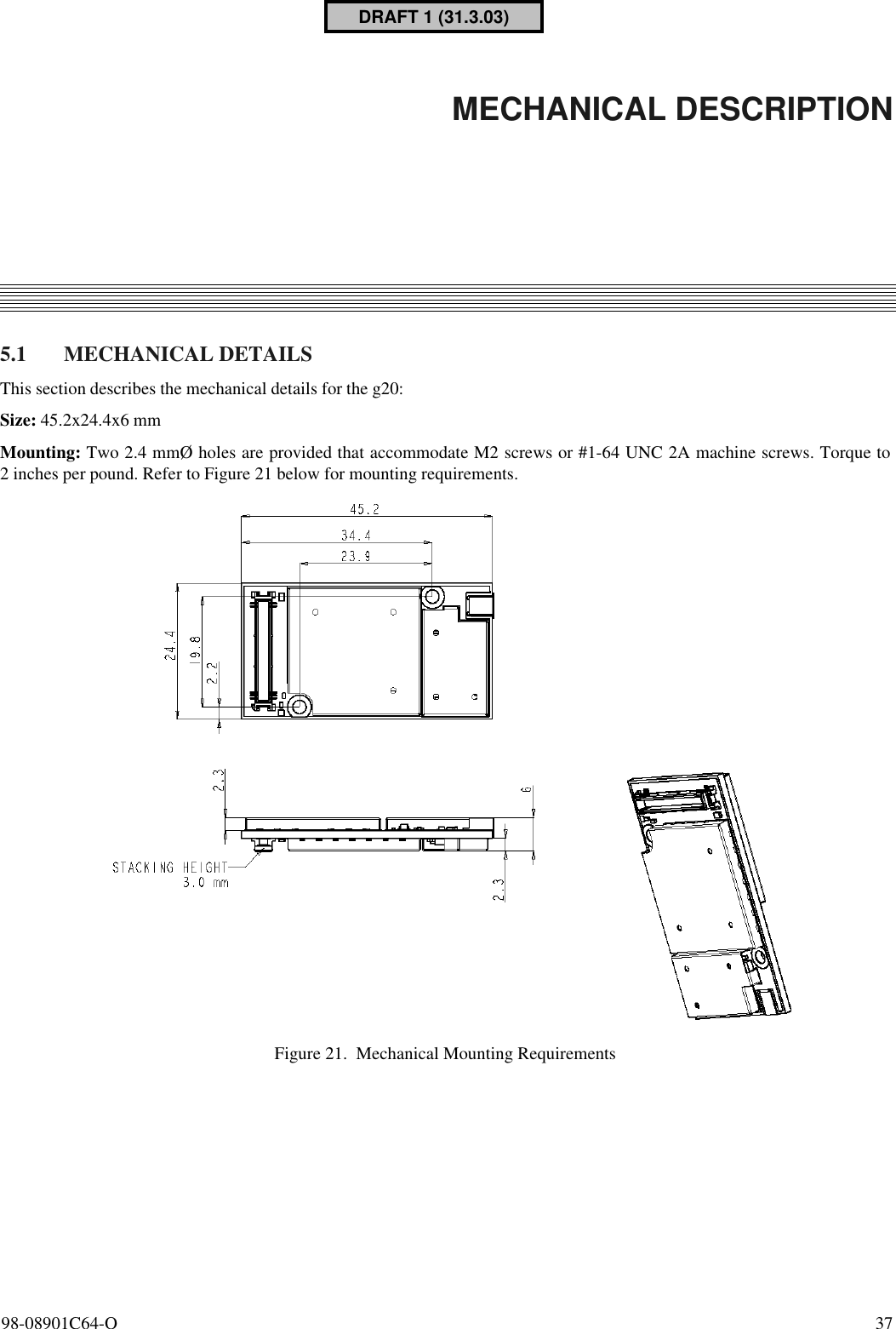98-08901C64-O  375. MECHANICAL DESCRIPTION5.1 MECHANICAL DETAILSThis section describes the mechanical details for the g20:Size: 45.2x24.4x6 mmMounting: Two 2.4 mmØ holes are provided that accommodate M2 screws or #1-64 UNC 2A machine screws. Torque to2 inches per pound. Refer to Figure 21 below for mounting requirements.Figure 21. Mechanical Mounting RequirementsDRAFT 1 (31.3.03)