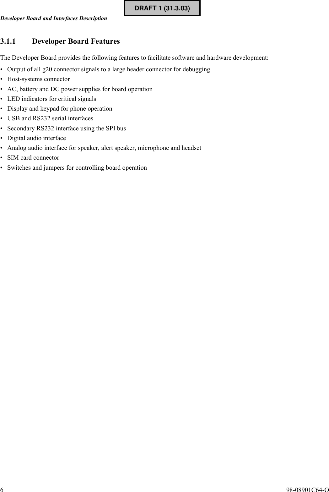 Developer Board and Interfaces Description6  98-08901C64-O3.1.1 Developer Board FeaturesThe Developer Board provides the following features to facilitate software and hardware development:• Output of all g20 connector signals to a large header connector for debugging• Host-systems connector• AC, battery and DC power supplies for board operation• LED indicators for critical signals• Display and keypad for phone operation• USB and RS232 serial interfaces• Secondary RS232 interface using the SPI bus• Digital audio interface• Analog audio interface for speaker, alert speaker, microphone and headset• SIM card connector• Switches and jumpers for controlling board operationDRAFT 1 (31.3.03)
