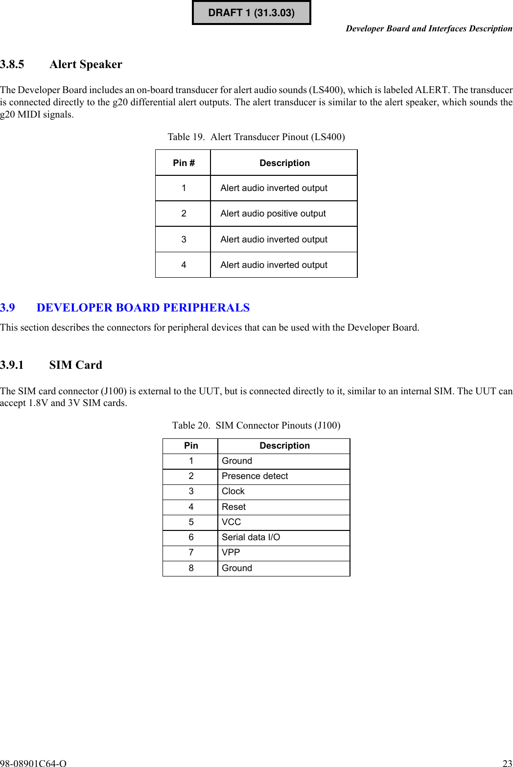 98-08901C64-O 23Developer Board and Interfaces Description3.8.5 Alert SpeakerThe Developer Board includes an on-board transducer for alert audio sounds (LS400), which is labeled ALERT. The transduceris connected directly to the g20 differential alert outputs. The alert transducer is similar to the alert speaker, which sounds theg20 MIDI signals.3.9 DEVELOPER BOARD PERIPHERALSThis section describes the connectors for peripheral devices that can be used with the Developer Board.3.9.1 SIM CardThe SIM card connector (J100) is external to the UUT, but is connected directly to it, similar to an internal SIM. The UUT canaccept 1.8V and 3V SIM cards.Table 19. Alert Transducer Pinout (LS400)Pin # Description1 Alert audio inverted output2 Alert audio positive output3 Alert audio inverted output4 Alert audio inverted outputTable 20. SIM Connector Pinouts (J100)Pin Description1Ground2 Presence detect3Clock4Reset5VCC6 Serial data I/O7 VPP8GroundDRAFT 1 (31.3.03)