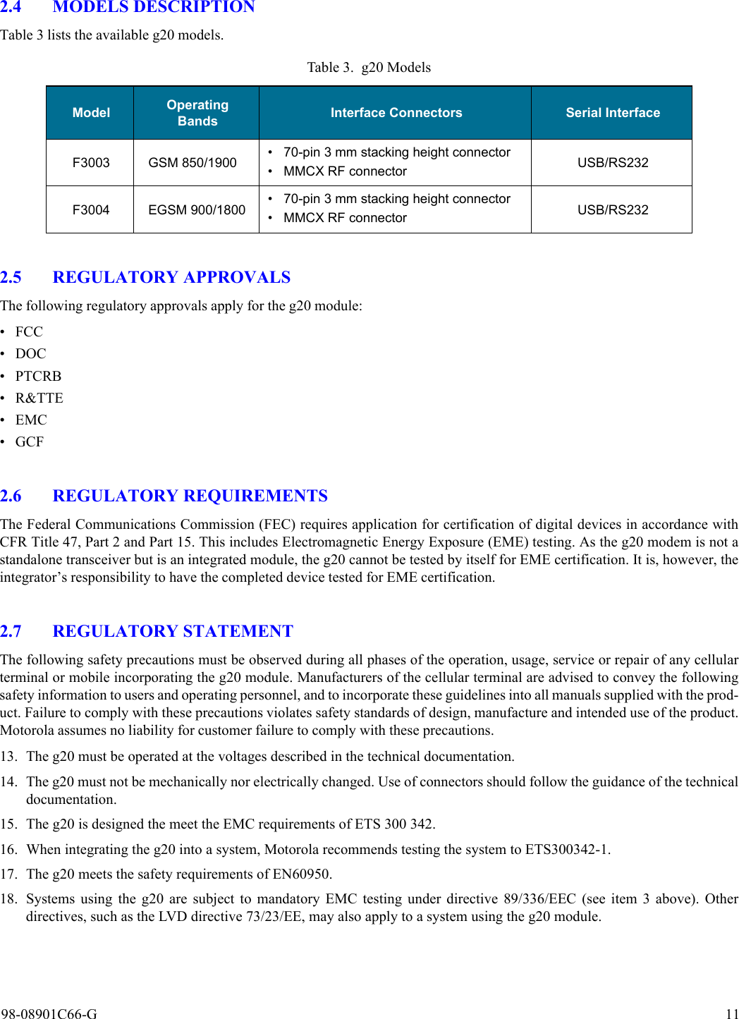 98-08901C66-G 112.4 MODELS DESCRIPTIONTable 3 lists the available g20 models.2.5 REGULATORY APPROVALSThe following regulatory approvals apply for the g20 module:•FCC• DOC• PTCRB•R&amp;TTE•EMC•GCF2.6 REGULATORY REQUIREMENTSThe Federal Communications Commission (FEC) requires application for certification of digital devices in accordance withCFR Title 47, Part 2 and Part 15. This includes Electromagnetic Energy Exposure (EME) testing. As the g20 modem is not astandalone transceiver but is an integrated module, the g20 cannot be tested by itself for EME certification. It is, however, theintegrator’s responsibility to have the completed device tested for EME certification.2.7 REGULATORY STATEMENTThe following safety precautions must be observed during all phases of the operation, usage, service or repair of any cellularterminal or mobile incorporating the g20 module. Manufacturers of the cellular terminal are advised to convey the followingsafety information to users and operating personnel, and to incorporate these guidelines into all manuals supplied with the prod-uct. Failure to comply with these precautions violates safety standards of design, manufacture and intended use of the product.Motorola assumes no liability for customer failure to comply with these precautions.13. The g20 must be operated at the voltages described in the technical documentation.14. The g20 must not be mechanically nor electrically changed. Use of connectors should follow the guidance of the technicaldocumentation.15. The g20 is designed the meet the EMC requirements of ETS 300 342.16. When integrating the g20 into a system, Motorola recommends testing the system to ETS300342-1.17. The g20 meets the safety requirements of EN60950.18. Systems using the g20 are subject to mandatory EMC testing under directive 89/336/EEC (see item 3 above). Otherdirectives, such as the LVD directive 73/23/EE, may also apply to a system using the g20 module.Table 3. g20 ModelsModel Operating Bands Interface Connectors Serial InterfaceF3003 GSM 850/1900 • 70-pin 3 mm stacking height connector• MMCX RF connector USB/RS232F3004 EGSM 900/1800 • 70-pin 3 mm stacking height connector• MMCX RF connector USB/RS232