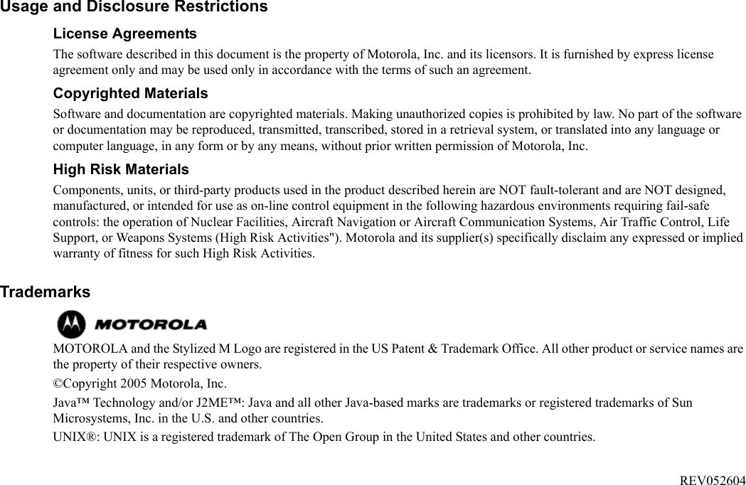 Usage and Disclosure RestrictionsLicense AgreementsThe software described in this document is the property of Motorola, Inc. and its licensors. It is furnished by express license agreement only and may be used only in accordance with the terms of such an agreement.Copyrighted MaterialsSoftware and documentation are copyrighted materials. Making unauthorized copies is prohibited by law. No part of the software or documentation may be reproduced, transmitted, transcribed, stored in a retrieval system, or translated into any language or computer language, in any form or by any means, without prior written permission of Motorola, Inc.High Risk MaterialsComponents, units, or third-party products used in the product described herein are NOT fault-tolerant and are NOT designed, manufactured, or intended for use as on-line control equipment in the following hazardous environments requiring fail-safe controls: the operation of Nuclear Facilities, Aircraft Navigation or Aircraft Communication Systems, Air Traffic Control, Life Support, or Weapons Systems (High Risk Activities&quot;). Motorola and its supplier(s) specifically disclaim any expressed or implied warranty of fitness for such High Risk Activities.Trademarks MOTOROLA and the Stylized M Logo are registered in the US Patent &amp; Trademark Office. All other product or service names are the property of their respective owners. ©Copyright 2005 Motorola, Inc.  Java™ Technology and/or J2ME™: Java and all other Java-based marks are trademarks or registered trademarks of Sun Microsystems, Inc. in the U.S. and other countries.UNIX®: UNIX is a registered trademark of The Open Group in the United States and other countries. REV052604