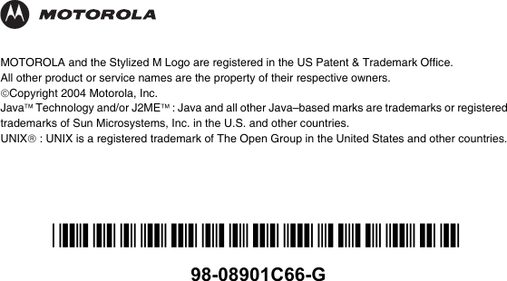 *98-08901C66-G*98-08901C66-GMOTOROLA and the Stylized M Logo are registered in the US Patent &amp; Trademark Office. All other product or service names are the property of their respective owners.©Copyright 2004 Motorola, Inc.Java™ Technology and/or J2ME™ : Java and all other Java–based marks are trademarks or registered trademarks of Sun Microsystems, Inc. in the U.S. and other countries.UNIX® : UNIX is a registered trademark of The Open Group in the United States and other countries.