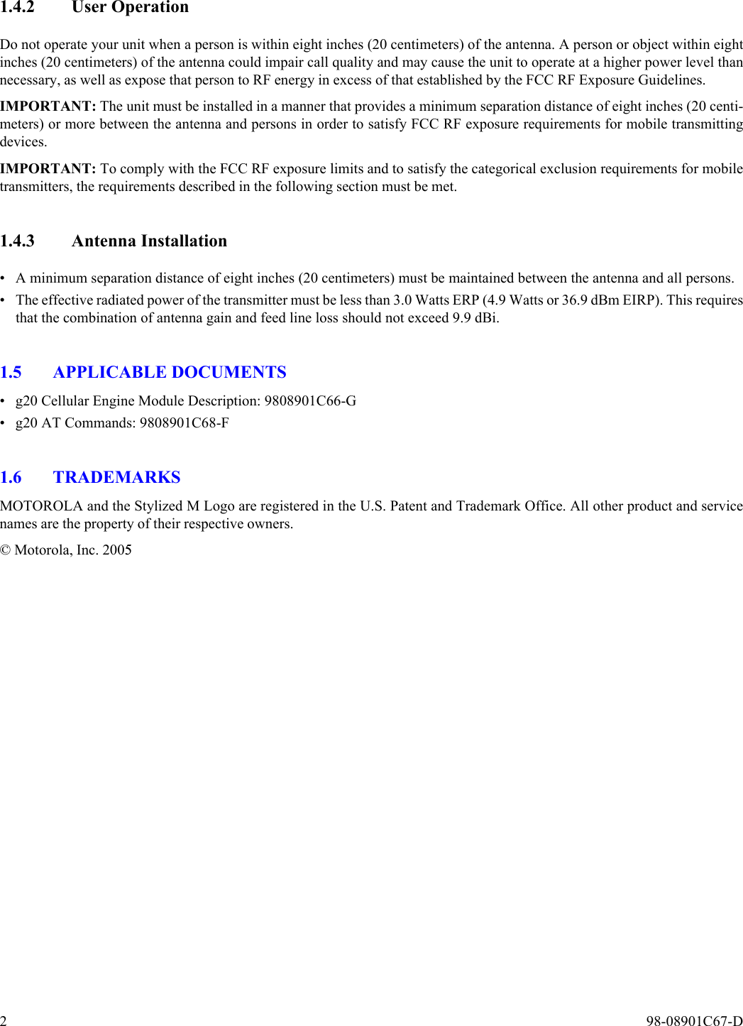 2  98-08901C67-D1.4.2 User OperationDo not operate your unit when a person is within eight inches (20 centimeters) of the antenna. A person or object within eightinches (20 centimeters) of the antenna could impair call quality and may cause the unit to operate at a higher power level thannecessary, as well as expose that person to RF energy in excess of that established by the FCC RF Exposure Guidelines.IMPORTANT: The unit must be installed in a manner that provides a minimum separation distance of eight inches (20 centi-meters) or more between the antenna and persons in order to satisfy FCC RF exposure requirements for mobile transmittingdevices.IMPORTANT: To comply with the FCC RF exposure limits and to satisfy the categorical exclusion requirements for mobiletransmitters, the requirements described in the following section must be met.1.4.3 Antenna Installation• A minimum separation distance of eight inches (20 centimeters) must be maintained between the antenna and all persons.• The effective radiated power of the transmitter must be less than 3.0 Watts ERP (4.9 Watts or 36.9 dBm EIRP). This requiresthat the combination of antenna gain and feed line loss should not exceed 9.9 dBi.1.5 APPLICABLE DOCUMENTS• g20 Cellular Engine Module Description: 9808901C66-G• g20 AT Commands: 9808901C68-F1.6 TRADEMARKSMOTOROLA and the Stylized M Logo are registered in the U.S. Patent and Trademark Office. All other product and servicenames are the property of their respective owners.© Motorola, Inc. 2005