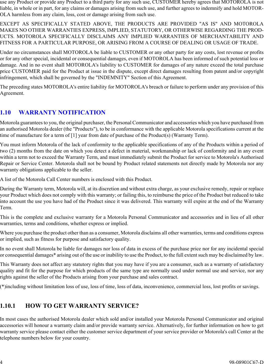 4  98-08901C67-Duse any Product or provide any Product to a third party for any such use, CUSTOMER hereby agrees that MOTOROLA is notliable, in whole or in part, for any claims or damages arising from such use, and further agrees to indemnify and hold MOTOR-OLA harmless from any claim, loss, cost or damage arising from such use.  EXCEPT AS SPECIFICALLY STATED ABOVE, THE PRODUCTS ARE PROVIDED &quot;AS IS&quot; AND MOTOROLAMAKES NO OTHER WARRANTIES EXPRESS, IMPLIED, STATUTORY, OR OTHERWISE REGARDING THE PROD-UCTS. MOTOROLA SPECIFICALLY DISCLAIMS ANY IMPLIED WARRANTIES OF MERCHANTABILITY ANDFITNESS FOR A PARTICULAR PURPOSE, OR ARISING FROM A COURSE OF DEALING OR USAGE OF TRADE.Under no circumstances shall MOTOROLA be liable to CUSTOMER or any other party for any costs, lost revenue or profitsor for any other special, incidental or consequential damages, even if MOTOROLA has been informed of such potential loss ordamage. And in no event shall MOTOROLA&apos;s liability to CUSTOMER for damages of any nature exceed the total purchaseprice CUSTOMER paid for the Product at issue in the dispute, except direct damages resulting from patent and/or copyrightinfringement, which shall be governed by the &quot;INDEMNITY&quot; Section of this Agreement.  The preceding states MOTOROLA&apos;s entire liability for MOTOROLA&apos;s breach or failure to perform under any provision of thisAgreement.1.10 WARRANTY NOTIFICATIONMotorola guarantees to you, the original purchaser, the Personal Communicator and accessories which you have purchased froman authorised Motorola dealer (the &quot;Products&quot;), to be in conformance with the applicable Motorola specifications current at thetime of manufacture for a term of [1] year from date of purchase of the Product(s) (Warranty Term).You must inform Motorola of the lack of conformity to the applicable specifications of any of the Products within a period oftwo (2) months from the date on which you detect a defect in material, workmanship or lack of conformity and in any eventwithin a term not to exceed the Warranty Term, and must immediately submit the Product for service to Motorola&apos;s AuthorisedRepair or Service Center. Motorola shall not be bound by Product related statements not directly made by Motorola nor anywarranty obligations applicable to the seller.A list of the Motorola Call Center numbers is enclosed with this Product.During the Warranty term, Motorola will, at its discretion and without extra charge, as your exclusive remedy, repair or replaceyour Product which does not comply with this warranty; or failing this, to reimburse the price of the Product but reduced to takeinto account the use you have had of the Product since it was delivered. This warranty will expire at the end of the WarrantyTerm.This is the complete and exclusive warranty for a Motorola Personal Communicator and accessories and in lieu of all otherwarranties, terms and conditions, whether express or implied.Where you purchase the product other than as a consumer, Motorola disclaims all other warranties, terms and conditions expressor implied, such as fitness for purpose and satisfactory quality.In no event shall Motorola be liable for damages nor loss of data in excess of the purchase price nor for any incidental specialor consequential damages* arising out of the use or inability to use the Product, to the full extent such may be disclaimed by law.This Warranty does not affect any statutory rights that you may have if you are a consumer, such as a warranty of satisfactoryquality and fit for the purpose for which products of the same type are normally used under normal use and service, nor anyrights against the seller of the Products arising from your purchase and sales contract.(*)including without limitation loss of use, loss of time, loss of data, inconvenience, commercial loss, lost profits or savings.1.10.1 HOW TO GET WARRANTY SERVICE?In most cases the authorised Motorola dealer which sold and/or installed your Motorola Personal Communicator and originalaccessories will honour a warranty claim and/or provide warranty service. Alternatively, for further information on how to getwarranty service please contact either the customer service department of your service provider or Motorola&apos;s call Center at thetelephone numbers below for your country.