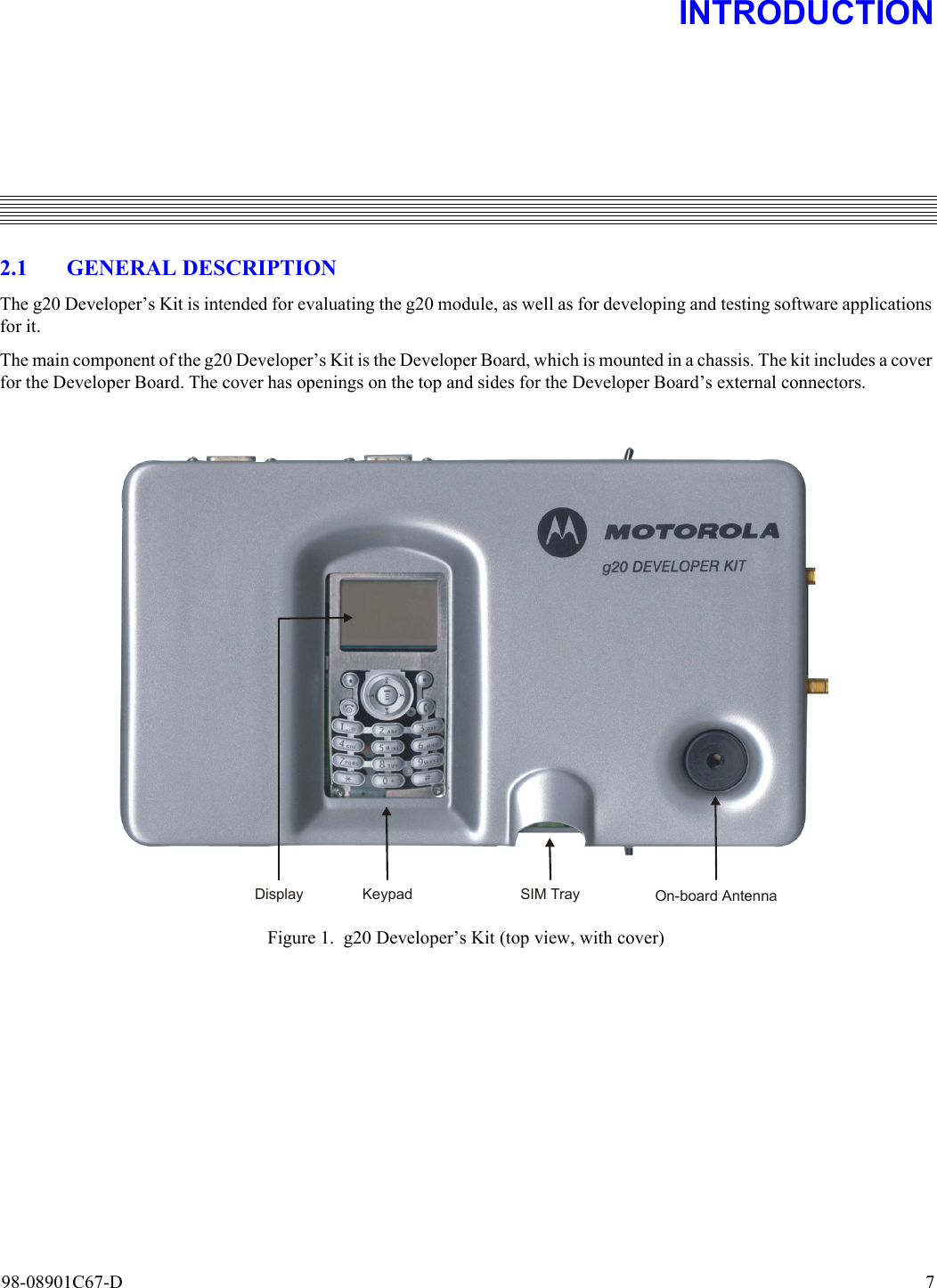 98-08901C67-D  72. INTRODUCTION2.1 GENERAL DESCRIPTIONThe g20 Developer’s Kit is intended for evaluating the g20 module, as well as for developing and testing software applicationsfor it. The main component of the g20 Developer’s Kit is the Developer Board, which is mounted in a chassis. The kit includes a coverfor the Developer Board. The cover has openings on the top and sides for the Developer Board’s external connectors.Figure 1. g20 Developer’s Kit (top view, with cover)On-board AntennaSIM TrayKeypadDisplay