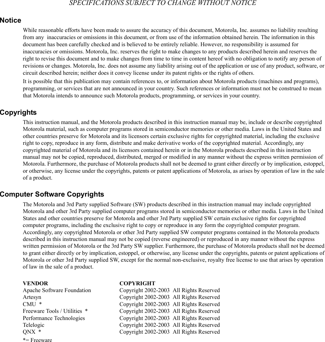 SPECIFICATIONS SUBJECT TO CHANGE WITHOUT NOTICENoticeWhile reasonable efforts have been made to assure the accuracy of this document, Motorola, Inc. assumes no liability resulting from any  inaccuracies or omissions in this document, or from use of the information obtained herein. The information in this document has been carefully checked and is believed to be entirely reliable. However, no responsibility is assumed for inaccuracies or omissions. Motorola, Inc. reserves the right to make changes to any products described herein and reserves the right to revise this document and to make changes from time to time in content hereof with no obligation to notify any person of revisions or changes. Motorola, Inc. does not assume any liability arising out of the application or use of any product, software, or circuit described herein; neither does it convey license under its patent rights or the rights of others.It is possible that this publication may contain references to, or information about Motorola products (machines and programs), programming, or services that are not announced in your country. Such references or information must not be construed to mean that Motorola intends to announce such Motorola products, programming, or services in your country.CopyrightsThis instruction manual, and the Motorola products described in this instruction manual may be, include or describe copyrighted Motorola material, such as computer programs stored in semiconductor memories or other media. Laws in the United States and other countries preserve for Motorola and its licensors certain exclusive rights for copyrighted material, including the exclusive right to copy, reproduce in any form, distribute and make derivative works of the copyrighted material. Accordingly, any copyrighted material of Motorola and its licensors contained herein or in the Motorola products described in this instruction manual may not be copied, reproduced, distributed, merged or modified in any manner without the express written permission of Motorola. Furthermore, the purchase of Motorola products shall not be deemed to grant either directly or by implication, estoppel, or otherwise, any license under the copyrights, patents or patent applications of Motorola, as arises by operation of law in the sale of a product.Computer Software CopyrightsThe Motorola and 3rd Party supplied Software (SW) products described in this instruction manual may include copyrighted Motorola and other 3rd Party supplied computer programs stored in semiconductor memories or other media. Laws in the United States and other countries preserve for Motorola and other 3rd Party supplied SW certain exclusive rights for copyrighted computer programs, including the exclusive right to copy or reproduce in any form the copyrighted computer program. Accordingly, any copyrighted Motorola or other 3rd Party supplied SW computer programs contained in the Motorola products described in this instruction manual may not be copied (reverse engineered) or reproduced in any manner without the express written permission of Motorola or the 3rd Party SW supplier. Furthermore, the purchase of Motorola products shall not be deemed to grant either directly or by implication, estoppel, or otherwise, any license under the copyrights, patents or patent applications of Motorola or other 3rd Party supplied SW, except for the normal non-exclusive, royalty free license to use that arises by operation of law in the sale of a product.  VENDOR COPYRIGHTApache Software Foundation Copyright 2002-2003  All Rights ReservedArtesyn Copyright 2002-2003  All Rights ReservedCMU  * Copyright 2002-2003  All Rights ReservedFreeware Tools / Utilities  * Copyright 2002-2003  All Rights ReservedPerformance Technologies Copyright 2002-2003  All Rights ReservedTelelogic Copyright 2002-2003  All Rights ReservedQNX  * Copyright 2002-2003  All Rights Reserved*= Freeware