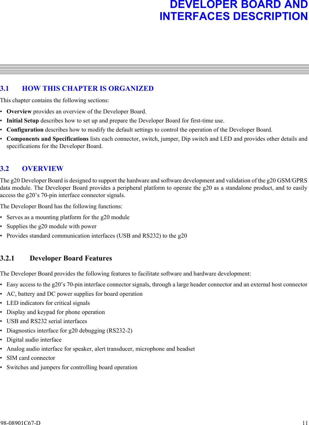 98-08901C67-D  113. DEVELOPER BOARD ANDINTERFACES DESCRIPTION3.1 HOW THIS CHAPTER IS ORGANIZEDThis chapter contains the following sections:•Overview provides an overview of the Developer Board.•Initial Setup describes how to set up and prepare the Developer Board for first-time use.•Configuration describes how to modify the default settings to control the operation of the Developer Board.•Components and Specifications lists each connector, switch, jumper, Dip switch and LED and provides other details andspecifications for the Developer Board.3.2 OVERVIEWThe g20 Developer Board is designed to support the hardware and software development and validation of the g20 GSM/GPRSdata module. The Developer Board provides a peripheral platform to operate the g20 as a standalone product, and to easilyaccess the g20’s 70-pin interface connector signals.The Developer Board has the following functions:• Serves as a mounting platform for the g20 module• Supplies the g20 module with power• Provides standard communication interfaces (USB and RS232) to the g203.2.1 Developer Board FeaturesThe Developer Board provides the following features to facilitate software and hardware development:• Easy access to the g20’s 70-pin interface connector signals, through a large header connector and an external host connector• AC, battery and DC power supplies for board operation• LED indicators for critical signals• Display and keypad for phone operation• USB and RS232 serial interfaces• Diagnostics interface for g20 debugging (RS232-2)• Digital audio interface• Analog audio interface for speaker, alert transducer, microphone and headset• SIM card connector• Switches and jumpers for controlling board operation