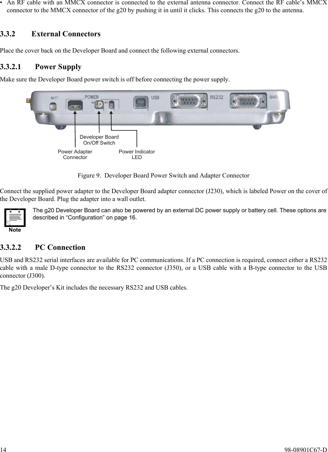 14  98-08901C67-D• An RF cable with an MMCX connector is connected to the external antenna connector. Connect the RF cable’s MMCXconnector to the MMCX connector of the g20 by pushing it in until it clicks. This connects the g20 to the antenna.3.3.2 External ConnectorsPlace the cover back on the Developer Board and connect the following external connectors.3.3.2.1 Power SupplyMake sure the Developer Board power switch is off before connecting the power supply.Figure 9. Developer Board Power Switch and Adapter ConnectorConnect the supplied power adapter to the Developer Board adapter connector (J230), which is labeled Power on the cover ofthe Developer Board. Plug the adapter into a wall outlet.3.3.2.2 PC ConnectionUSB and RS232 serial interfaces are available for PC communications. If a PC connection is required, connect either a RS232cable with a male D-type connector to the RS232 connector (J350), or a USB cable with a B-type connector to the USBconnector (J300).The g20 Developer’s Kit includes the necessary RS232 and USB cables.NoteThe g20 Developer Board can also be powered by an external DC power supply or battery cell. These options aredescribed in “Configuration” on page 16.Power AdapterConnectorDeveloper BoardOn/Off SwitchPower IndicatorLED