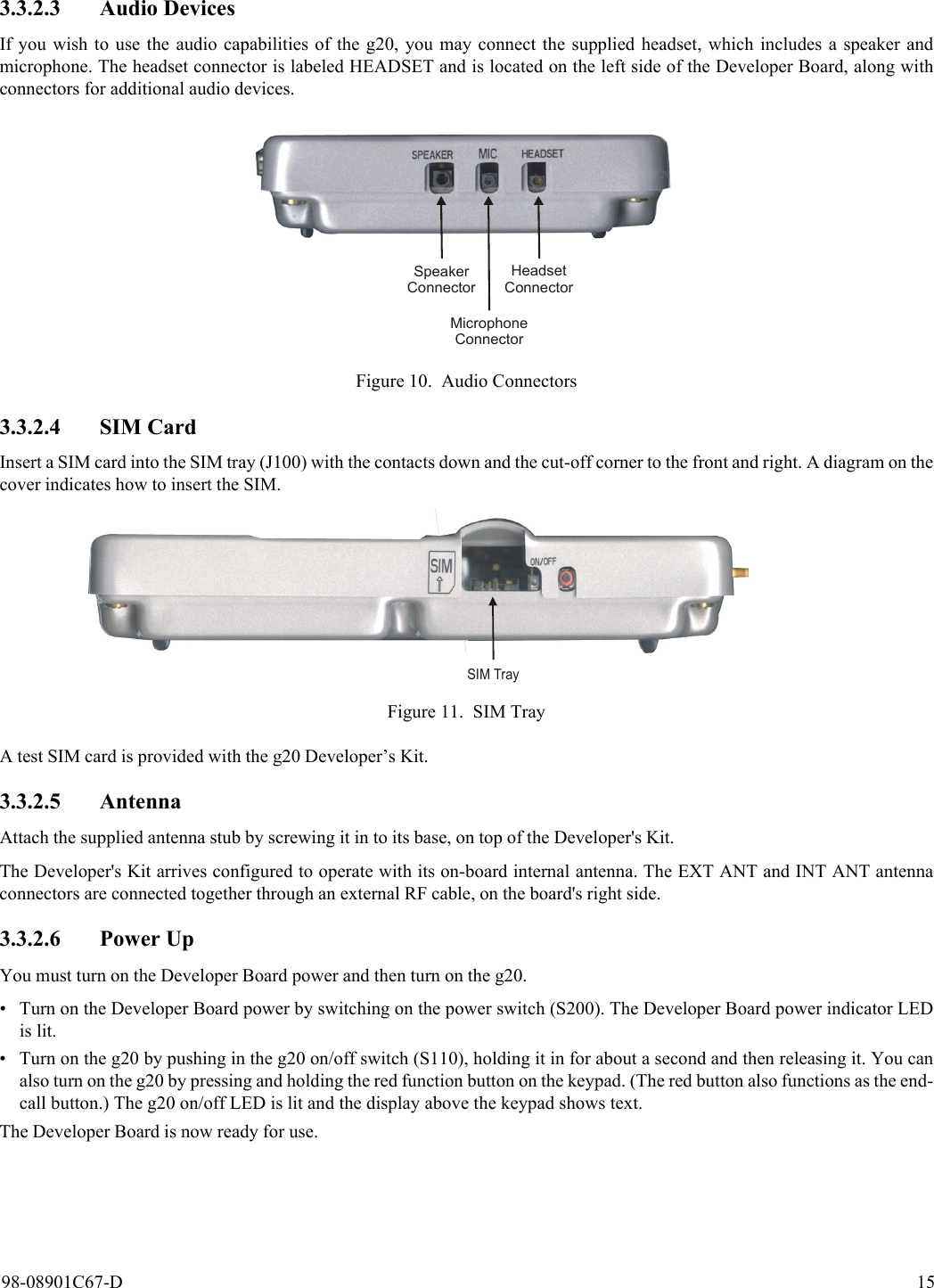 98-08901C67-D 153.3.2.3 Audio DevicesIf you wish to use the audio capabilities of the g20, you may connect the supplied headset, which includes a speaker andmicrophone. The headset connector is labeled HEADSET and is located on the left side of the Developer Board, along withconnectors for additional audio devices.Figure 10. Audio Connectors3.3.2.4 SIM CardInsert a SIM card into the SIM tray (J100) with the contacts down and the cut-off corner to the front and right. A diagram on thecover indicates how to insert the SIM.Figure 11. SIM TrayA test SIM card is provided with the g20 Developer’s Kit.3.3.2.5 AntennaAttach the supplied antenna stub by screwing it in to its base, on top of the Developer&apos;s Kit.The Developer&apos;s Kit arrives configured to operate with its on-board internal antenna. The EXT ANT and INT ANT antennaconnectors are connected together through an external RF cable, on the board&apos;s right side.3.3.2.6 Power UpYou must turn on the Developer Board power and then turn on the g20.• Turn on the Developer Board power by switching on the power switch (S200). The Developer Board power indicator LEDis lit.• Turn on the g20 by pushing in the g20 on/off switch (S110), holding it in for about a second and then releasing it. You canalso turn on the g20 by pressing and holding the red function button on the keypad. (The red button also functions as the end-call button.) The g20 on/off LED is lit and the display above the keypad shows text.The Developer Board is now ready for use. SpeakerConnectorMicrophoneConnectorHeadsetConnectorSIM Tray