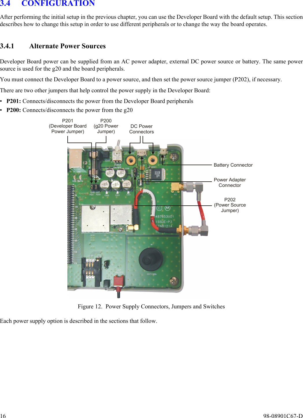 16  98-08901C67-D3.4 CONFIGURATIONAfter performing the initial setup in the previous chapter, you can use the Developer Board with the default setup. This sectiondescribes how to change this setup in order to use different peripherals or to change the way the board operates.3.4.1 Alternate Power SourcesDeveloper Board power can be supplied from an AC power adapter, external DC power source or battery. The same powersource is used for the g20 and the board peripherals.You must connect the Developer Board to a power source, and then set the power source jumper (P202), if necessary.There are two other jumpers that help control the power supply in the Developer Board:•P201: Connects/disconnects the power from the Developer Board peripherals•P200: Connects/disconnects the power from the g20Figure 12. Power Supply Connectors, Jumpers and SwitchesEach power supply option is described in the sections that follow.Battery ConnectorPower AdapterConnectorP202(Power SourceJumper)DC PowerConnectorsP200(g20 PowerJumper)P201(Developer BoardPower Jumper)