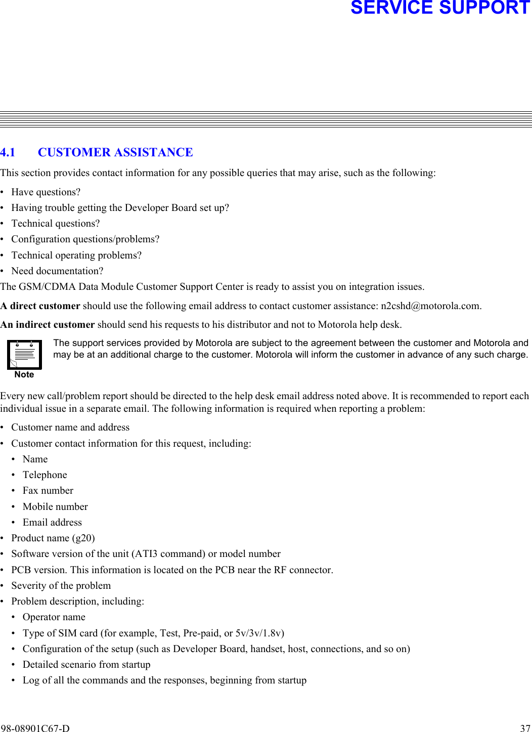 98-08901C67-D  374. SERVICE SUPPORT4.1 CUSTOMER ASSISTANCEThis section provides contact information for any possible queries that may arise, such as the following:• Have questions?• Having trouble getting the Developer Board set up?• Technical questions?• Configuration questions/problems?• Technical operating problems?• Need documentation?The GSM/CDMA Data Module Customer Support Center is ready to assist you on integration issues.A direct customer should use the following email address to contact customer assistance: n2cshd@motorola.com.An indirect customer should send his requests to his distributor and not to Motorola help desk.Every new call/problem report should be directed to the help desk email address noted above. It is recommended to report eachindividual issue in a separate email. The following information is required when reporting a problem:• Customer name and address• Customer contact information for this request, including:•Name• Telephone• Fax number• Mobile number• Email address• Product name (g20)• Software version of the unit (ATI3 command) or model number• PCB version. This information is located on the PCB near the RF connector.• Severity of the problem • Problem description, including:• Operator name• Type of SIM card (for example, Test, Pre-paid, or 5v/3v/1.8v)• Configuration of the setup (such as Developer Board, handset, host, connections, and so on)• Detailed scenario from startup• Log of all the commands and the responses, beginning from startupNoteThe support services provided by Motorola are subject to the agreement between the customer and Motorola andmay be at an additional charge to the customer. Motorola will inform the customer in advance of any such charge.