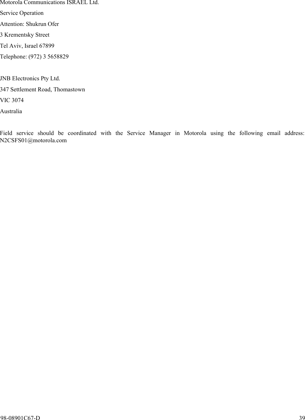 98-08901C67-D 39Motorola Communications ISRAEL Ltd.Service Operation Attention: Shukrun Ofer3 Krementsky StreetTel Aviv, Israel 67899Telephone: (972) 3 5658829JNB Electronics Pty Ltd.347 Settlement Road, ThomastownVIC 3074AustraliaField service should be coordinated with the Service Manager in Motorola using the following email address:N2CSFS01@motorola.com