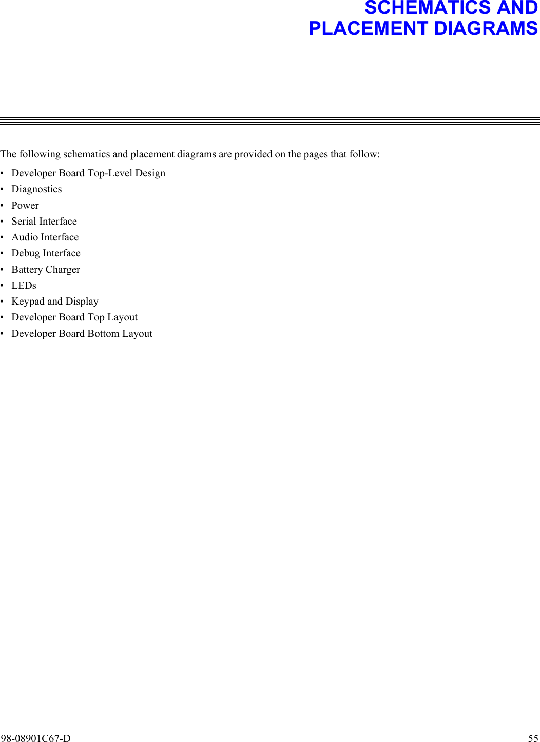 98-08901C67-D  557. SCHEMATICS ANDPLACEMENT DIAGRAMSThe following schematics and placement diagrams are provided on the pages that follow:• Developer Board Top-Level Design• Diagnostics•Power• Serial Interface• Audio Interface• Debug Interface•Battery Charger• LEDs• Keypad and Display• Developer Board Top Layout• Developer Board Bottom Layout