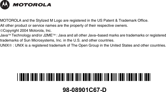 *98-08901C67-D*98-08901C67-DMOTOROLA and the Stylized M Logo are registered in the US Patent &amp; Trademark Office. All other product or service names are the property of their respective owners.©Copyright 2004 Motorola, Inc.Java™ Technology and/or J2ME™ : Java and all other Java–based marks are trademarks or registered trademarks of Sun Microsystems, Inc. in the U.S. and other countries.UNIX® : UNIX is a registered trademark of The Open Group in the United States and other countries.